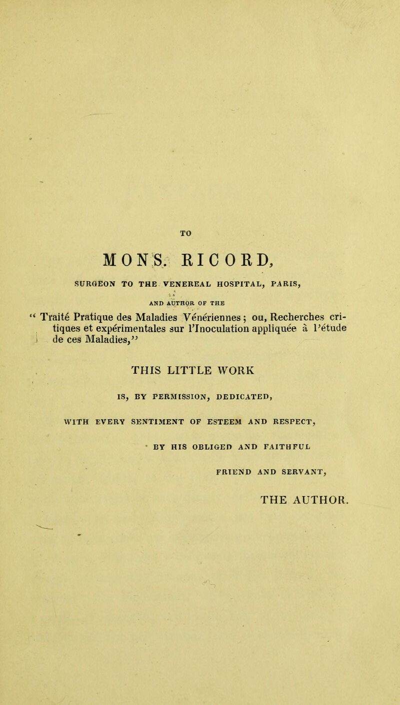 TO MONS. KICOKD, SURGEON TO THE VENEREAL HOSPITAL, PARIS, AND AUTHOR OF THE Traite Pratique des Maladies Veneriennes ; ou, Recherches cri- tiques et experimentales sur l'lnoculation appliquee a l'etude de ces Maladies, THIS LITTLE WORK IS, BY PERMISSION, DEDICATED, WITH EVERY SENTIMENT OF ESTEEM AND RESPECT, • BY HIS OBLIGED AND FAITHFUL FRIEND AND SERVANT, THE AUTHOR.