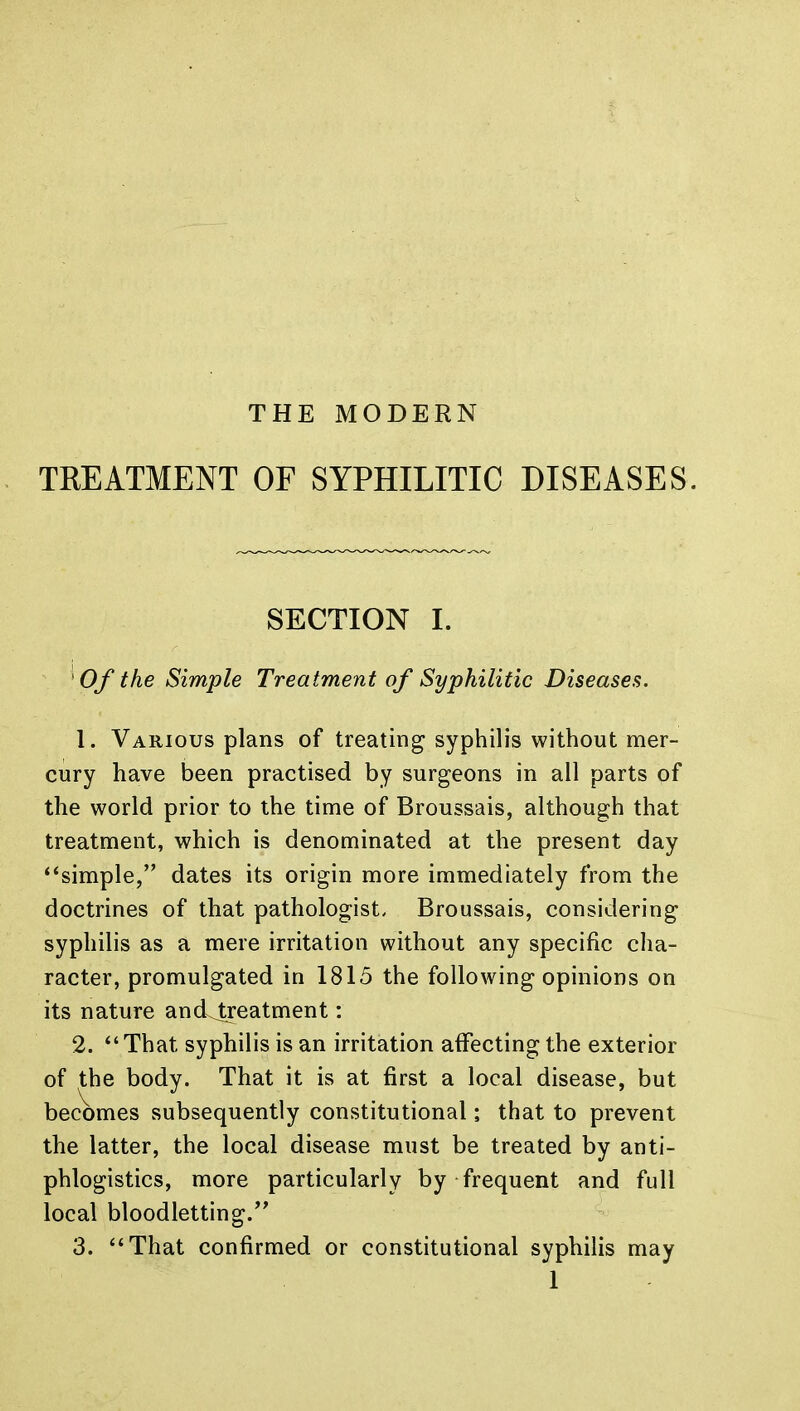 TREATMENT OF SYPHILITIC DISEASES. SECTION I. Of the Simple Treatment of Syphilitic Diseases. 1. Various plans of treating syphilis without mer- cury have been practised by surgeons in all parts of the world prior to the time of Broussais, although that treatment, which is denominated at the present day simple, dates its origin more immediately from the doctrines of that pathologist. Broussais, considering syphilis as a mere irritation without any specific cha- racter, promulgated in 1815 the following opinions on its nature ancLtreatment: 2. That syphilis is an irritation affecting the exterior of the body. That it is at first a local disease, but becomes subsequently constitutional; that to prevent the latter, the local disease must be treated by anti- phlogistics, more particularly by frequent and full local bloodletting. 3. That confirmed or constitutional syphilis may