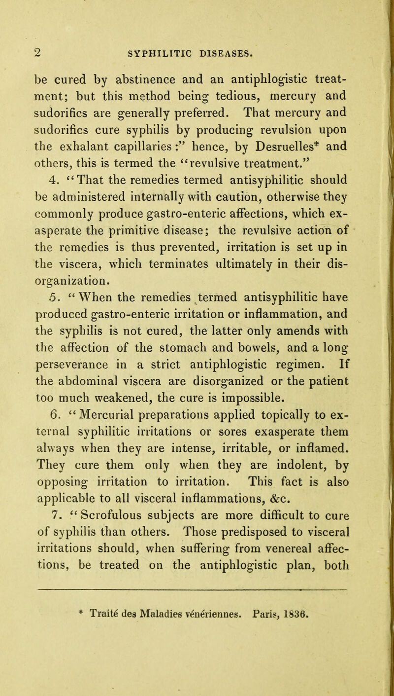 be cured by abstinence and an antiphlogistic treat- ment; but this method being tedious, mercury and sudorifics are generally preferred. That mercury and sudorifics cure syphilis by producing revulsion upon the exhalant capillaries : hence, by Desruelles* and others, this is termed the revulsive treatment. 4.  That the remedies termed antisyphilitic should be administered internally with caution, otherwise they commonly produce gastro-enteric affections, which ex- asperate the primitive disease; the revulsive action of the remedies is thus prevented, irritation is set up in the viscera, which terminates ultimately in their dis- organization. 5.  When the remedies termed antisyphilitic have produced gastro-enteric irritation or inflammation, and the syphilis is not cured, the latter only amends with the affection of the stomach and bowels, and a long perseverance in a strict antiphlogistic regimen. If the abdominal viscera are disorganized or the patient too much weakened, the cure is impossible. 6.  Mercurial preparations applied topically to ex- ternal syphilitic irritations or sores exasperate them always when they are intense, irritable, or inflamed. They cure them only when they are indolent, by opposing irritation to irritation. This fact is also applicable to all visceral inflammations, &c. 7. Scrofulous subjects are more difficult to cure of syphilis than others. Those predisposed to visceral irritations should, when suffering from venereal affec- tions, be treated on the antiphlogistic plan, both * Traits des Maladies veneriennes. Paris, 1836.