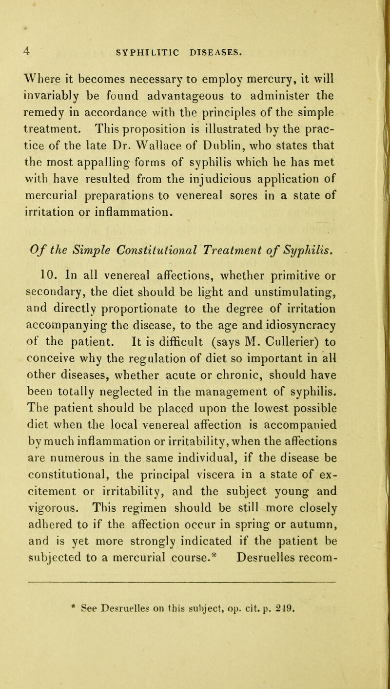 Where it becomes necessary to employ mercury, it will invariably be found advantageous to administer the remedy in accordance with the principles of the simple treatment. This proposition is illustrated by the prac- tice of the late Dr. Wallace of Dublin, who states that the most appalling forms of syphilis which he has met with have resulted from the injudicious application of mercurial preparations to venereal sores in a state of irritation or inflammation. Of the Simple Constitutional Treatment of Syphilis. 10. In all venereal affections, whether primitive or secondary, the diet should be light and unstimulating, and directly proportionate to the degree of irritation accompanying the disease, to the age and idiosyncracy of the patient. It is difficult (says M. Cullerier) to conceive why the regulation of diet so important in all other diseases, whether acute or chronic, should have been totally neglected in the management of syphilis. The patient should be placed upon the lowest possible diet when the local venereal affection is accompanied by much inflammation or irritability, when the affections are numerous in the same individual, if the disease be constitutional, the principal viscera in a state of ex- citement or irritability, and the subject young and vigorous. This regimen should be still more closely adhered to if the affection occur in spring or autumn, and is yet more strongly indicated if the patient be subjected to a mercurial course.* Desruelles recom- * See Desruelles on this subject, op. cit. p. 2J9.