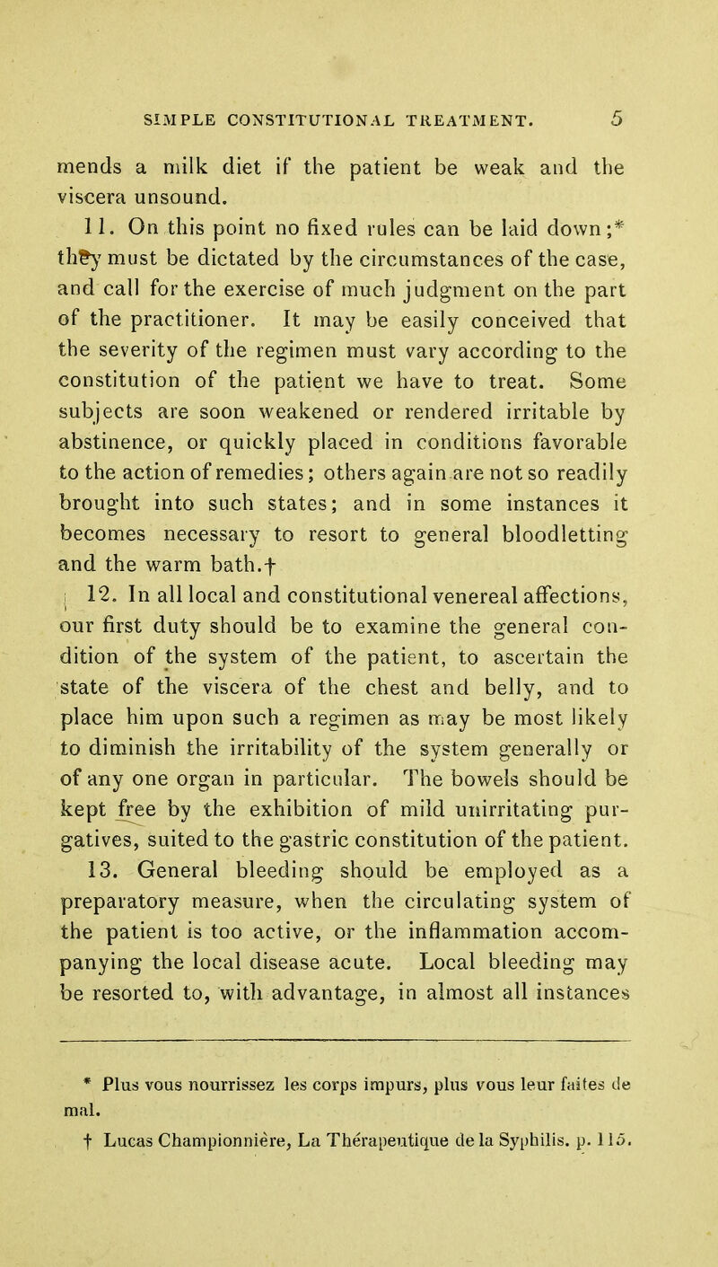 mends a milk diet if the patient be weak and the viscera unsound. 11. On.this point no fixed rules can be laid down;* th£y must be dictated by the circumstances of the case, and call for the exercise of much judgment on the part of the practitioner. It may be easily conceived that the severity of the regimen must vary according to the constitution of the patient we have to treat. Some subjects are soon weakened or rendered irritable by abstinence, or quickly placed in conditions favorable to the action of remedies; others again are not so readily brought into such states; and in some instances it becomes necessary to resort to general bloodletting and the warm bath.f ; 12. In all local and constitutional venereal affections, our first duty should be to examine the general con- dition of the system of the patient, to ascertain the state of the viscera of the chest and belly, and to place him upon such a regimen as may be most likely to diminish the irritability of the system generally or of any one organ in particular. The bowels should be kept free by the exhibition of mild unirritating pur- gatives, suited to the gastric constitution of the patient. 13. General bleeding should be employed as a preparatory measure, when the circulating system of the patient is too active, or the inflammation accom- panying the local disease acute. Local bleeding may be resorted to, with advantage, in almost all instances * Plus vous nourrissez les corps impurs, plus vous leur faites de mal. f Lucas Championniere, La Therapeutique de la Syphilis, p. 115.