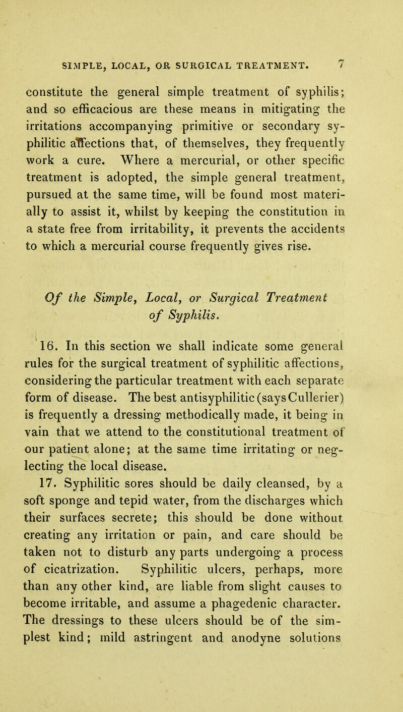 constitute the general simple treatment of syphilis; and so efficacious are these means in mitigating the irritations accompanying primitive or secondary sy- philitic affections that, of themselves, they frequently work a cure. Where a mercurial, or other specific treatment is adopted, the simple general treatment, pursued at the same time, will be found most materi- ally to assist it, whilst by keeping the constitution in a state free from irritability, it prevents the accidents to which a mercurial course frequently gives rise. Of the Simple, Local, or Surgical Treatment of Syphilis. 16. In this section we shall indicate some general rules for the surgical treatment of syphilitic affections, considering the particular treatment with each separate form of disease. The best antisyphilitic (says Cullerier) is frequently a dressing methodically made, it being in vain that we attend to the constitutional treatment of our patient alone; at the same time irritating or neg- lecting the local disease. 17. Syphilitic sores should be daily cleansed, by a soft sponge and tepid water, from the discharges which their surfaces secrete; this should be done without creating any irritation or pain, and care should be taken not to disturb any parts undergoing a process of cicatrization. Syphilitic ulcers, perhaps, more than any other kind, are liable from slight causes to become irritable, and assume a phagedenic character. The dressings to these ulcers should be of the sim- plest kind; mild astringent and anodyne solutions