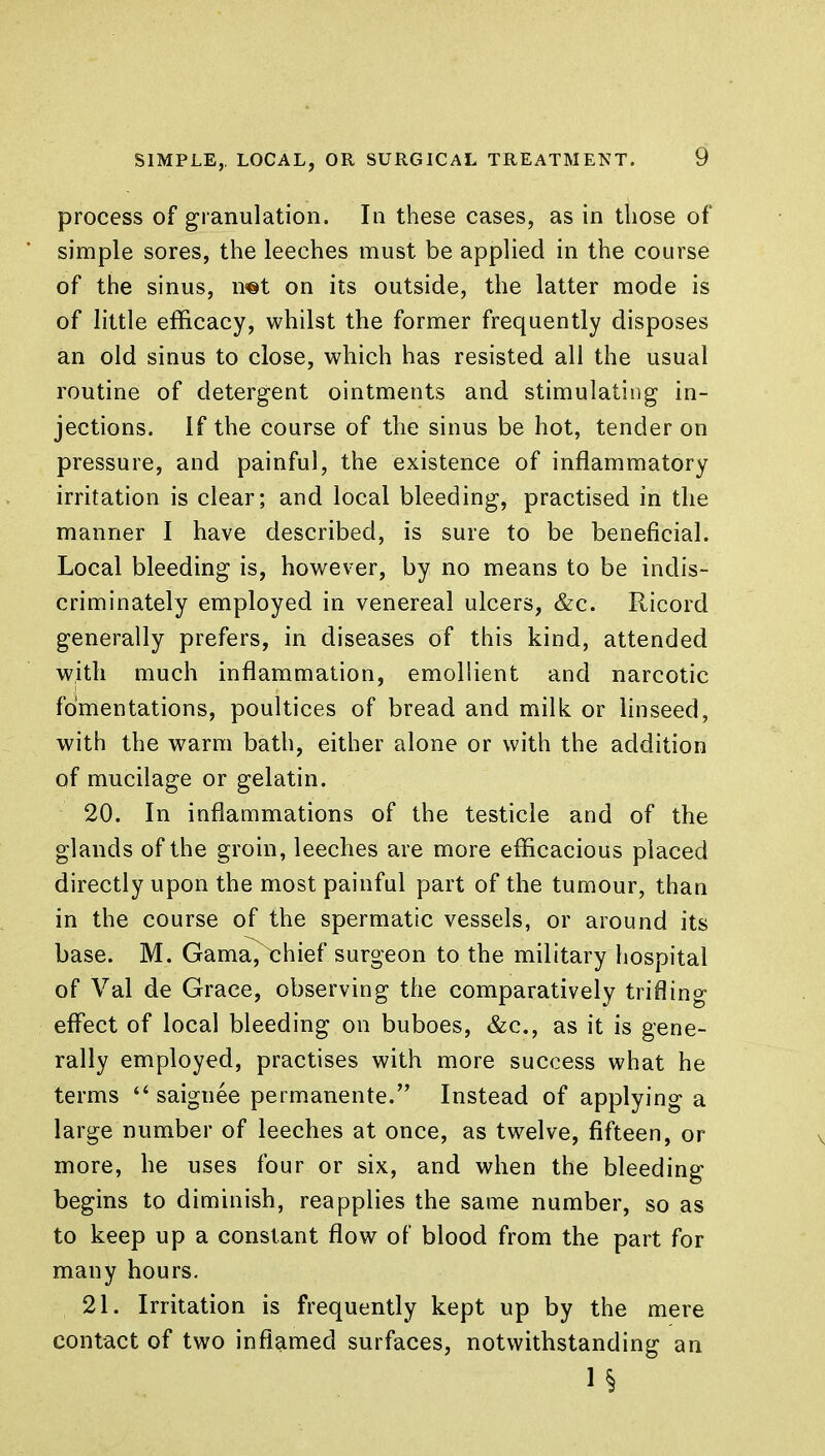 process of granulation. In these cases, as in those of simple sores, the leeches must be applied in the course of the sinus, n®t on its outside, the latter mode is of little efficacy, whilst the former frequently disposes an old sinus to close, which has resisted all the usual routine of detergent ointments and stimulating in- jections. If the course of the sinus be hot, tender on pressure, and painful, the existence of inflammatory irritation is clear; and local bleeding, practised in the manner I have described, is sure to be beneficial. Local bleeding is, however, by no means to be indis- criminately employed in venereal ulcers, &c. Ricord generally prefers, in diseases of this kind, attended with much inflammation, emollient and narcotic fomentations, poultices of bread and milk or linseed, with the warm bath, either alone or with the addition of mucilage or gelatin. 20. In inflammations of the testicle and of the glands of the groin, leeches are more efficacious placed directly upon the most painful part of the tumour, than in the course of the spermatic vessels, or around its base. M. Gama^chief surgeon to the military hospital of Val de Grace, observing the comparatively trifling effect of local bleeding on buboes, &c, as it is gene- rally employed, practises with more success what he terms  saiguee permanente. Instead of applying a large number of leeches at once, as twelve, fifteen, or more, he uses four or six, and when the bleeding begins to diminish, reapplies the same number, so as to keep up a constant flow of blood from the part for many hours. 21. Irritation is frequently kept up by the mere contact of two inflamed surfaces, notwithstanding an ? i