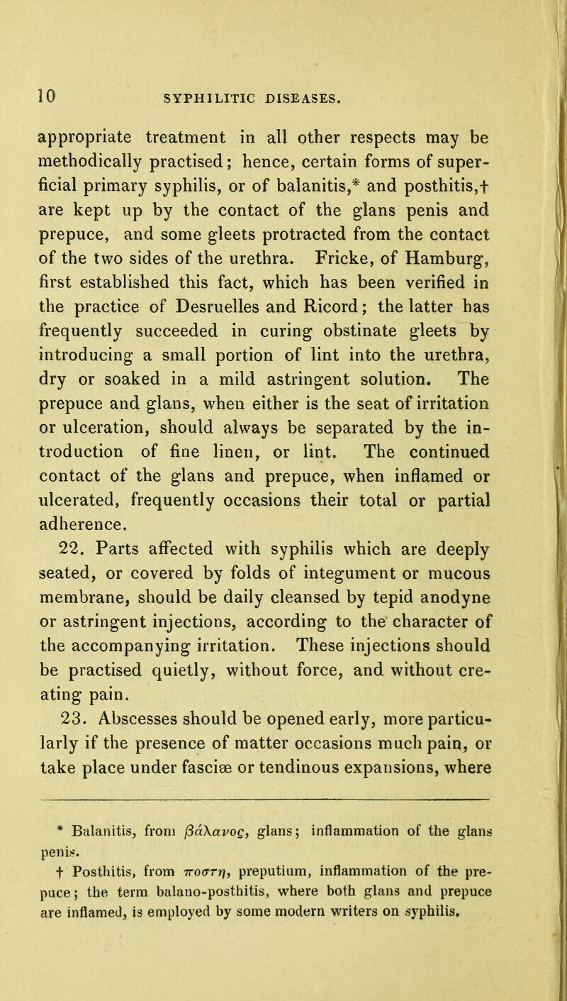 appropriate treatment in all other respects may be methodically practised; hence, certain forms of super- ficial primary syphilis, or of balanitis,* and posthitis,f are kept up by the contact of the glans penis and prepuce, and some gleets protracted from the contact of the two sides of the urethra. Fricke, of Hamburg, first established this fact, which has been verified in the practice of Desruelles and Ricord; the latter has frequently succeeded in curing obstinate gleets by introducing a small portion of lint into the urethra, dry or soaked in a mild astringent solution. The prepuce and glans, when either is the seat of irritation or ulceration, should always be separated by the in- troduction of fine linen, or lint. The continued contact of the glans and prepuce, when inflamed or ulcerated, frequently occasions their total or partial adherence. 22. Parts affected with syphilis which are deeply seated, or covered by folds of integument or mucous membrane, should be daily cleansed by tepid anodyne or astringent injections, according to the character of the accompanying irritation. These injections should be practised quietly, without force, and without cre- ating pain. 23. Abscesses should be opened early, more particu- larly if the presence of matter occasions much pain, or take place under fascise or tendinous expansions, where * Balanitis, from ftaXavog, glans; inflammation of the glans penis. t Posthitis, from iro(TTr\, preputium, inflammation of the pre- puce ; the term balano-posthitis, where both glans and prepuce are inflamed, is employed by some modern writers on syphilis.