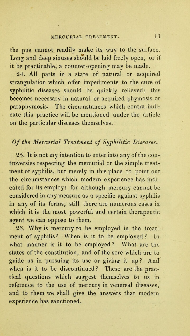 the pus cannot readily make its way to the surface. Long and deep sinuses should be laid freely open, or if it be practicable, a counter-opening may be made. 24. All parts in a state of natural or acquired strangulation which offer impediments to the cure of syphilitic diseases should be quickly relieved; this becomes necessary in natural or acquired phymosis or paraphymosis. The circumstances which contra-indi- cate this practice will be mentioned under the article on the particular diseases themselves. Of the Mercurial Treatment of Syphilitic Diseases. 25. It is not my intention to enter into any of the con- troversies respecting the mercurial or the simple treat- ment of syphilis, but merely in this place to point out the circumstances which modern experience has indi- cated for its employ; for although mercury cannot be considered in any measure as a specific against syphilis in any of its forms, still there are numerous cases in which it is the most powerful and certain therapeutic agent we can oppose to them. 26. Why is mercury to be employed in the treat- ment of syphilis? When is it to be employed? In what manner is it to be employed ? What are the states of the constitution, and of the sore which are to guide us in pursuing its use or giving it up? And when is it to be discontinued? These are the prac- tical questions which suggest themselves to us in reference to the use of mercury in venereal diseases, and to them we shall give the answers that modern experience has sanctioned.