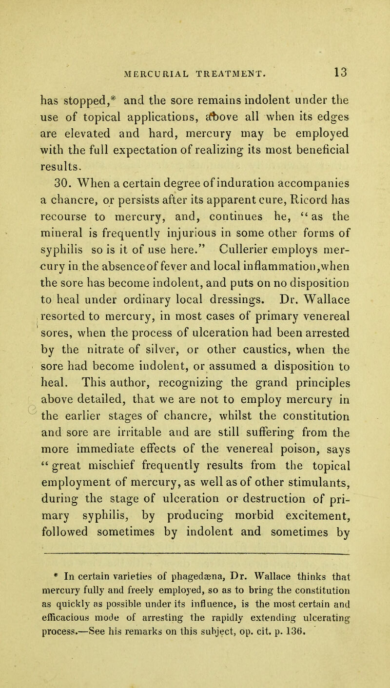 has stopped,* and the sore remains indolent under the use of topical applications, a*bove all when its edges are elevated and hard, mercury may be employed with the full expectation of realizing its most beneficial results. 30. When a certain degree of induration accompanies a chancre, or persists after its apparent cure, Ricord has recourse to mercury, and, continues he,  as the mineral is frequently injurious in some other forms of syphilis so is it of use here. Cullerier employs mer- cury in the absence of fever and local inflammation,when the sore has become indolent, and puts on no disposition to heal under ordinary local dressings. Dr. Wallace , resorted to mercury, in most cases of primary venereal sores, when the process of ulceration had been arrested by the nitrate of silver, or other caustics, when the sore had become indolent, or assumed a disposition to heal. This author, recognizing the grand principles above detailed, that we are not to employ mercury in the earlier stages of chancre, whilst the constitution and sore are irritable and are still suffering from the more immediate effects of the venereal poison, says  great mischief frequently results from the topical employment of mercury, as well as of other stimulants, during the stage of ulceration or destruction of pri- mary syphilis, by producing morbid excitement, followed sometimes by indolent and sometimes by * In certain varieties of phagedena, Dr. Wallace thinks that mercury fully and freely employed, so as to bring the constitution as quickly as possible under its influence, is the most certain and efficacious mode of arresting the rapidly extending ulcerating process.—See his remarks on this subject, op. cit. p. 136.