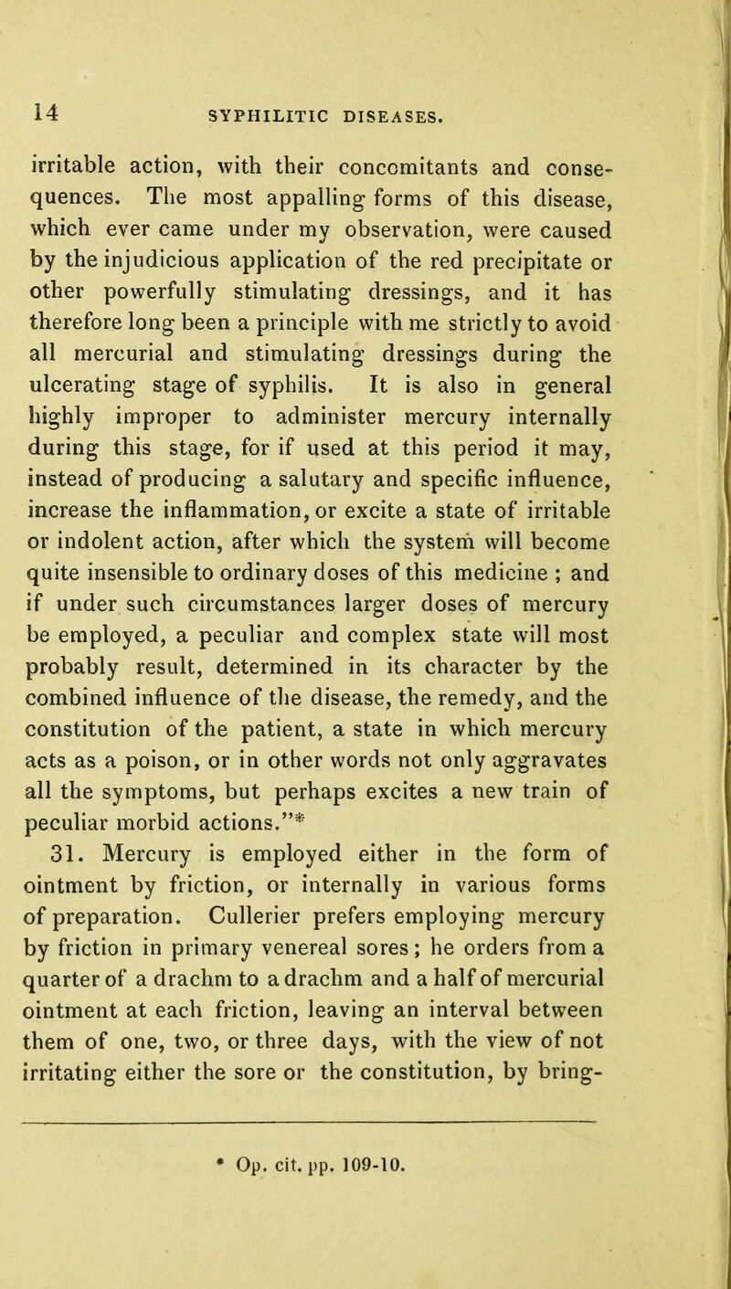 irritable action, with their concomitants and conse- quences. The most appalling forms of this disease, which ever came under my observation, were caused by the injudicious application of the red precipitate or other powerfully stimulating dressings, and it has therefore long been a priuciple with me strictly to avoid all mercurial and stimulating dressings during the ulcerating stage of syphilis. It is also in general highly improper to administer mercury internally during this stage, for if used at this period it may, instead of producing a salutary and specific influence, increase the inflammation, or excite a state of irritable or indolent action, after which the system will become quite insensible to ordinary doses of this medicine ; and if under such circumstances larger doses of mercury be employed, a peculiar and complex state will most probably result, determined in its character by the combined influence of the disease, the remedy, and the constitution of the patient, a state in which mercury acts as a poison, or in other words not only aggravates all the symptoms, but perhaps excites a new train of peculiar morbid actions.* 31. Mercury is employed either in the form of ointment by friction, or internally in various forms of preparation. Cullerier prefers employing mercury by friction in primary venereal sores; he orders from a quarter of a drachm to a drachm and a half of mercurial ointment at each friction, leaving an interval between them of one, two, or three days, with the view of not irritating either the sore or the constitution, by bring- • Op. cit. pp. 109-10.