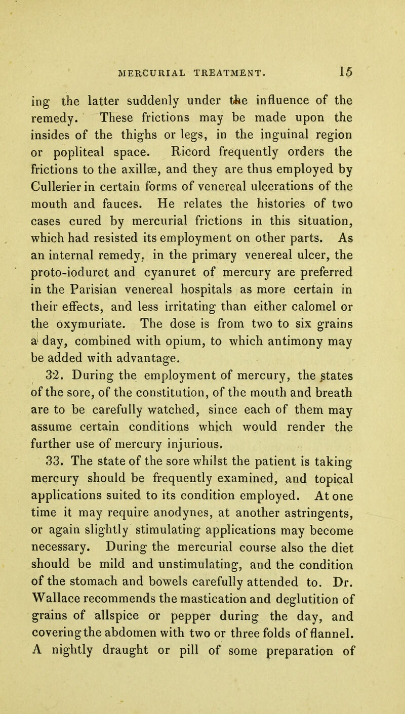 ing the latter suddenly under the influence of the remedy. These frictions may be made upon the insides of the thighs or legs, in the inguinal region or popliteal space. Ricord frequently orders the frictions to the axillse, and they are thus employed by Cullerier in certain forms of venereal ulcerations of the mouth and fauces. He relates the histories of two cases cured by mercurial frictions in this situation, which had resisted its employment on other parts. As an internal remedy, in the primary venereal ulcer, the proto-ioduret and cyanuret of mercury are preferred in the Parisian venereal hospitals as more certain in their effects, and less irritating than either calomel or the oxymuriate. The dose is from two to six grains a1 day, combined with opium, to which antimony may be added with advantage. 32. During the employment of mercury, the states of the sore, of the constitution, of the mouth and breath are to be carefully watched, since each of them may assume certain conditions which would render the further use of mercury injurious. 33. The state of the sore whilst the patient is taking mercury should be frequently examined, and topical applications suited to its condition employed. Atone time it may require anodynes, at another astringents, or again slightly stimulating applications may become necessary. During the mercurial course also the diet should be mild and unstimulating, and the condition of the stomach and bowels carefully attended to. Dr. Wallace recommends the mastication and deglutition of grains of allspice or pepper during the day, and covering the abdomen with two or three folds of flannel. A nightly draught or pill of some preparation of