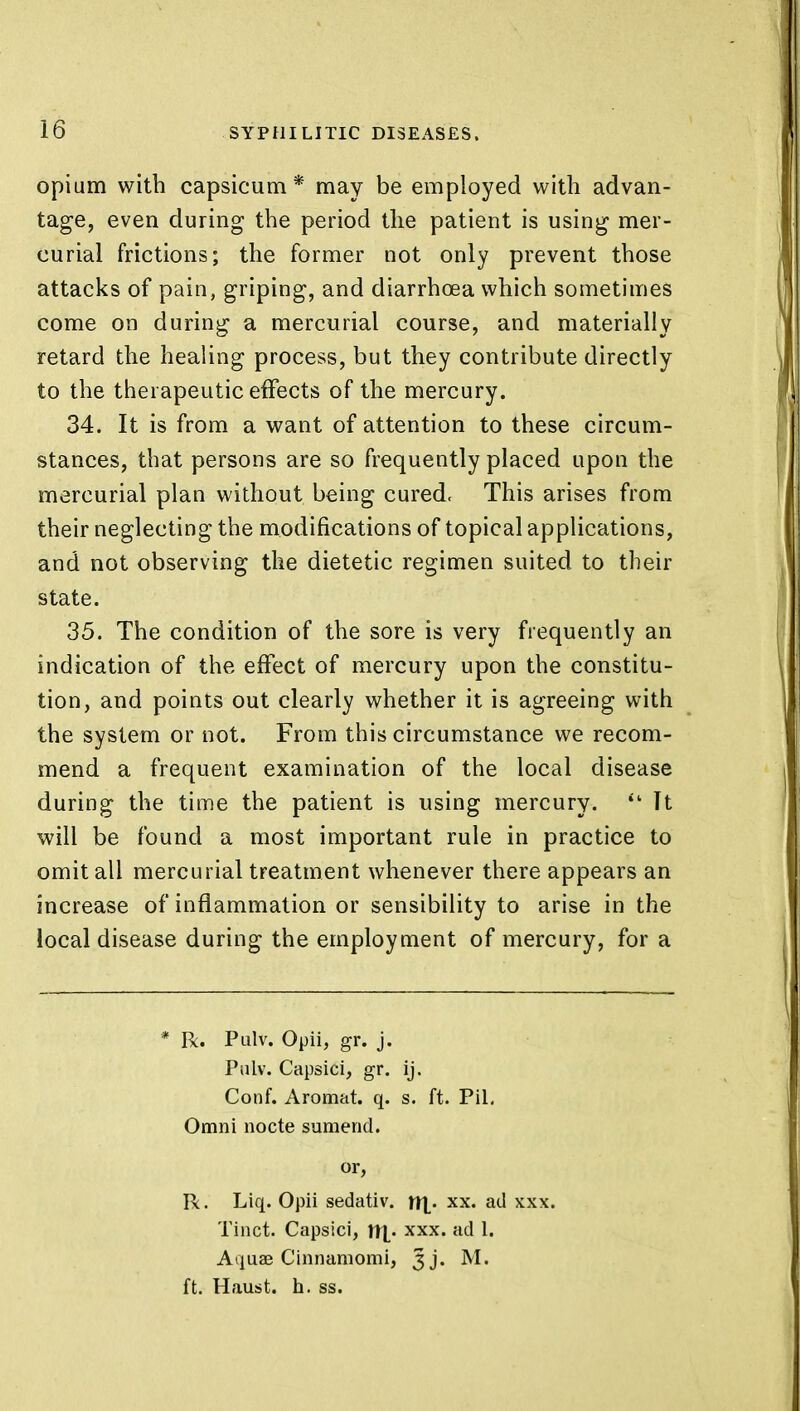 opium with capsicum* may be employed witli advan- tage, even during the period the patient is using mer- curial frictions; the former not only prevent those attacks of pain, griping, and diarrhoea which sometimes come on during a mercurial course, and materially retard the healing process, but they contribute directly to the therapeutic effects of the mercury. 34. It is from a want of attention to these circum- stances, that persons are so frequently placed upon the mercurial plan without being cured. This arises from their neglecting the modifications of topical applications, and not observing the dietetic regimen suited to their state. 35. The condition of the sore is very frequently an indication of the effect of mercury upon the constitu- tion, and points out clearly whether it is agreeing with the system or not. From this circumstance we recom- mend a frequent examination of the local disease during the time the patient is using mercury. iL It will be found a most important rule in practice to omit all mercurial treatment whenever there appears an increase of inflammation or sensibility to arise in the local disease during the employment of mercury, for a * R. Pulv. Opii, gr. j. Pulv. Capsici, gr. ij. Conf. Aromat. q. s. ft. Pil. Omni nocte sumencl. or, R. Liq. Opii sedativ. H|. xx. ad xxx. Tinct. Capsici, r!X« xxx» ad !• Aquae Cinnamomi, Jj. M. ft. Haust. h. ss.