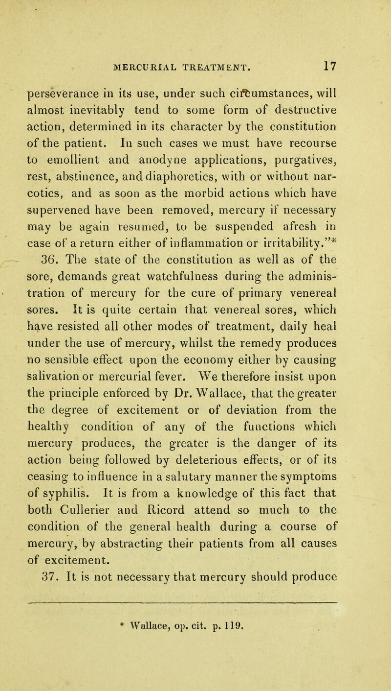 perseverance in its use, under such circumstances, will almost inevitably tend to some form of destructive action, determined in its character by the constitution of the patient. In such cases we must have recourse to emollient and anodyne applications, purgatives, rest, abstinence, and diaphoretics, with or without nar- cotics, and as soon as the morbid actions which have supervened have been removed, mercury if necessary may be again resumed, to be suspended afresh in case of a return either of inflammation or irritability.* 36. The state of the constitution as well as of the sore, demands great watchfulness during the adminis- tration of mercury for the cure of primary venereal sores. It is quite certain that venereal sores, which h^.ve resisted all other modes of treatment, daily heal under the use of mercury, whilst the remedy produces no sensible effect upon the economy either by causing salivation or mercurial fever. We therefore insist upon the principle enforced by Dr. Wallace, that the greater the degree of excitement or of deviation from the healthy condition of any of the functions which mercury produces, the greater is the danger of its action being followed by deleterious effects, or of its ceasing to influence in a salutary manner the symptoms of syphilis. It is from a knowledge of this fact that both Cullerier and Ricord attend so much to the condition of the general health during a course of mercury, by abstracting their patients from all causes of excitement. 37. It is not necessary that mercury should produce * Wallace, op. cit. p. 119.
