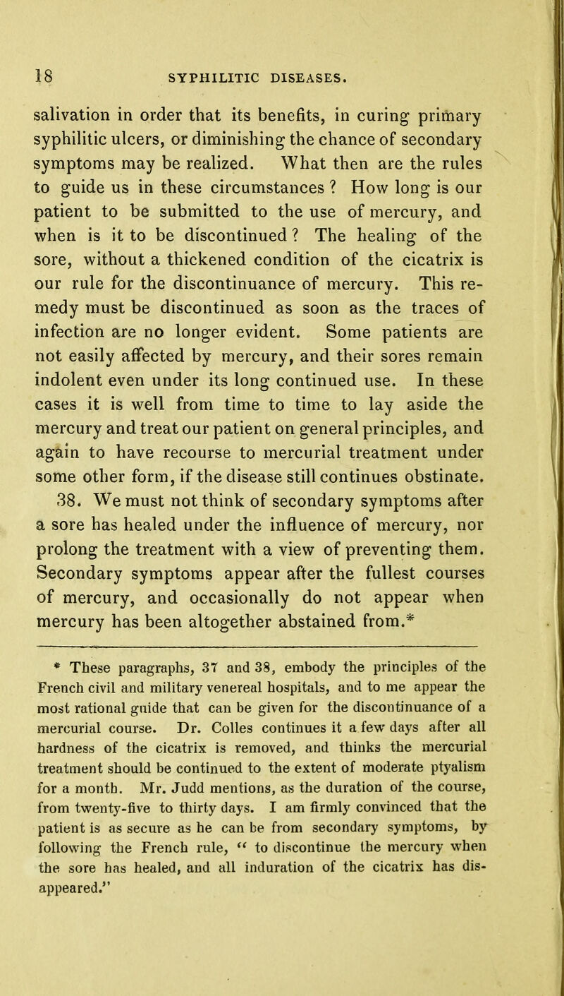 salivation in order that its benefits, in curing primary syphilitic ulcers, or diminishing the chance of secondary symptoms may be realized. What then are the rules to guide us in these circumstances ? How long is our patient to be submitted to the use of mercury, and when is it to be discontinued ? The healing of the sore, without a thickened condition of the cicatrix is our rule for the discontinuance of mercury. This re- medy must be discontinued as soon as the traces of infection are no longer evident. Some patients are not easily affected by mercury, and their sores remain indolent even under its long continued use. In these cases it is well from time to time to lay aside the mercury and treat our patient on general principles, and again to have recourse to mercurial treatment under some other form, if the disease still continues obstinate. 38. We must not think of secondary symptoms after a sore has healed under the influence of mercury, nor prolong the treatment with a view of preventing them. Secondary symptoms appear after the fullest courses of mercury, and occasionally do not appear when mercury has been altogether abstained from.* * These paragraphs, 37 and 38, embody the principles of the French civil and military venereal hospitals, and to me appear the most rational guide that can be given for the discontinuance of a mercurial course. Dr. Colles continues it a few days after all hardness of the cicatrix is removed, and thinks the mercurial treatment should be continued to the extent of moderate ptyalism for a montb. Mr. Judd mentions, as the duration of the course, from twenty-five to thirty days. I am firmly convinced that the patient is as secure as he can be from secondary symptoms, by following the French rule,  to discontinue the mercury when the sore has healed, and all induration of the cicatrix has dis- appeared.