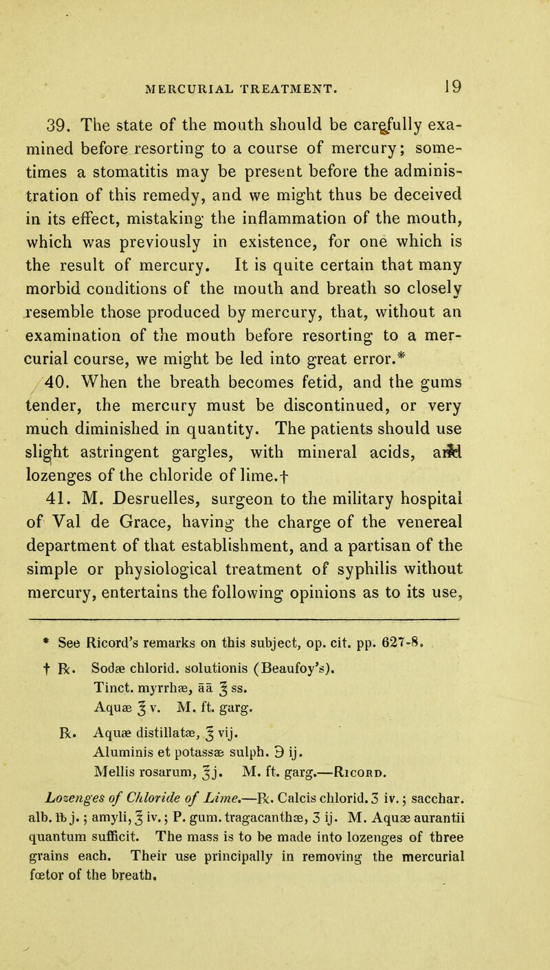 39. The state of the mouth should be carejully exa- mined before resorting to a course of mercury; some- times a stomatitis may be present before the adminis- tration of this remedy, and we might thus be deceived in its effect, mistaking the inflammation of the mouth, which was previously in existence, for one which is the result of mercury. It is quite certain that many morbid conditions of the mouth and breath so closely resemble those produced by mercury, that, without an examination of the mouth before resorting to a mer- curial course, we might be led into great error.* 40. When the breath becomes fetid, and the gums tender, the mercury must be discontinued, or very much diminished in quantity. The patients should use slight astringent gargles, with mineral acids, arid lozenges of the chloride of lime.f 41. M. Desruelles, surgeon to the military hospital of Val de Grace, having the charge of the venereal department of that establishment, and a partisan of the simple or physiological treatment of syphilis without mercury, entertains the following opinions as to its use, * See Ricord's remarks on this subject, op. cit. pp. 627-8. f R. Sodse chlorid. solutionis (Beaufoy's). Tinct. myrrhae, aa J ss. Aquae ^ v. M. ft. garg. R. Aquae distillatae, J vij. Aluminis et potassae sulph. 9 ij. M ell is rosarum, Jj. M. ft. garg.—Ricord. Lozenges of Chloride of Lime.—R. Calcis chlorid. 3 iv.; sacchar. alb. ft> j. 5 amyli, § iv.; P. gum. tragacanthae, 3 ij. M. Aquae aurantii quantum sufficit. The mass is to be made into lozenges of three grains each. Their use principally in removing the mercurial foetor of the breath.