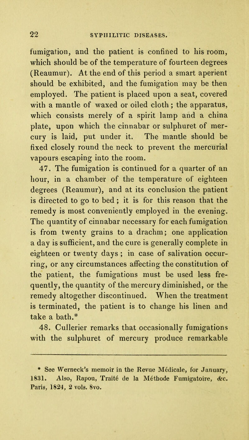 fumigation, and the patient is confined to his room, which should be of the temperature of fourteen degrees (Reaumur). At the end of this period a smart aperient should be exhibited, and the fumigation may be then employed. The patient is placed upon a seat, covered with a mantle of waxed or oiled cloth; the apparatus, which consists merely of a spirit lamp and a china plate, upon which the cinnabar or sulphuret of mer- cury is laid, put under it. The mantle should be fixed closely round the neck to prevent the mercurial vapours escaping into the room. 47. The fumigation is continued for a quarter of an hour, in a chamber of the temperature of eighteen degrees (Reaumur), and at its conclusion the patient is directed to go to bed; it is for this reason that the remedy is most conveniently employed in the evening. The quantity of cinnabar necessary for each fumigation is from twenty grains to a drachm; one application a day is sufficient, and the cure is generally complete in eighteen or twenty days ; in case of salivation occur- ring, or any circumstances affecting the constitution of the patient, the fumigations must be used less fre- quently, the quantity of the mercury diminished, or the remedy altogether discontinued. When the treatment is terminated, the patient is to change his linen and take a bath.* 48. Cullerier remarks that occasionally fumigations with the sulphuret of mercury produce remarkable * See Werneck's memoir in the Revue Medicale, for January, 1831. Also, Rapou, Traite tie la Methode Fumigatoire, <fec. Paris, 1824, 2 vols. 8vo.