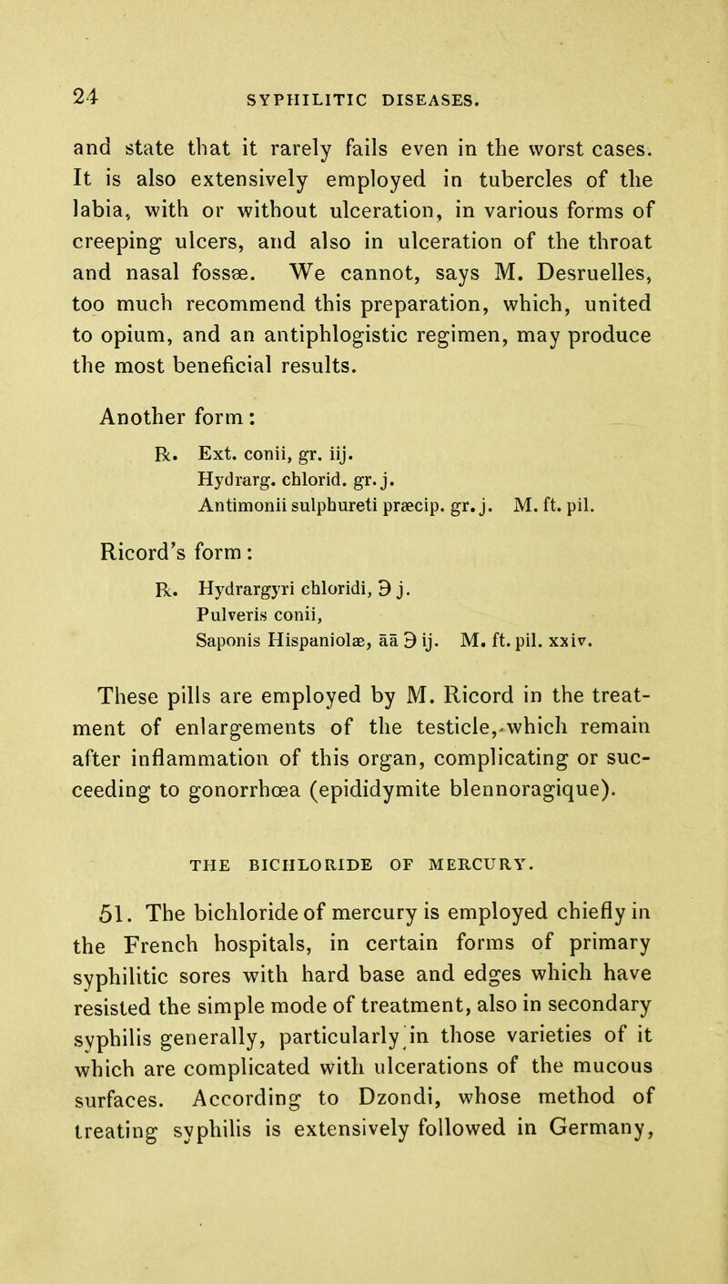 and state that it rarely fails even in the worst cases. It is also extensively employed in tubercles of the labia, with or without ulceration, in various forms of creeping ulcers, and also in ulceration of the throat and nasal fossse. We cannot, says M. Desruelles, too much recommend this preparation, which, united to opium, and an antiphlogistic regimen, may produce the most beneficial results. Another form: R. Ext. conii, gr. iij. Hydrarg. chlorid. gr. j. Antimonii sulphureti praecip. gr. j. M. ft. pil. Ricord's form: R. Hydrargyri chloridi, 9 j. Pulveris conii, Saponis Hispaniolae, aa 3 ij. M. ft. pil. xxiv. These pills are employed by M. Ricord in the treat- ment of enlargements of the testicle,-which remain after inflammation of this organ, complicating or suc- ceeding to gonorrhoea (epididymite blennoragique). THE BICHLORIDE OF MERCURY. 51. The bichloride of mercury is employed chiefly in the French hospitals, in certain forms of primary syphilitic sores with hard base and edges which have resisted the simple mode of treatment, also in secondary syphilis generally, particularly in those varieties of it which are complicated with ulcerations of the mucous surfaces. According to Dzondi, whose method of treating syphilis is extensively followed in Germany,