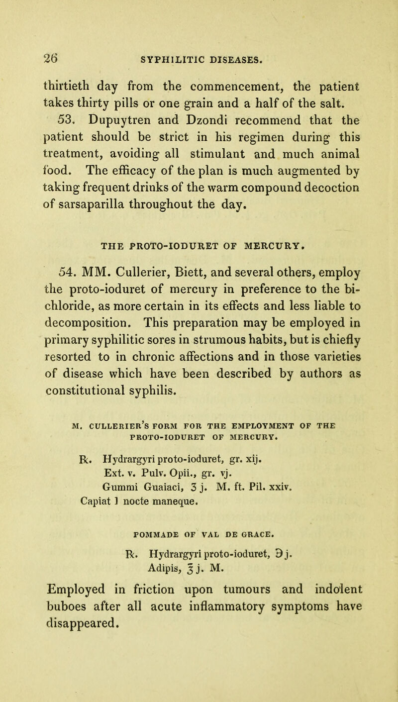 thirtieth day from the commencement, the patient takes thirty pills or one grain and a half of the salt. 53. Dupuytren and Dzondi recommend that the patient should be strict in his regimen during this treatment, avoiding all stimulant and much animal food. The efficacy of the plan is much augmented by taking frequent drinks of the warm compound decoction of sarsaparilla throughout the day. THE PROTO-IODURET OF MERCURY. 54. MM. Cullerier, Biett, and several others, employ the proto-ioduret of mercury in preference to the bi- chloride, as more certain in its effects and less liable to decomposition. This preparation may be employed in primary syphilitic sores in strumous habits, but is chiefly resorted to in chronic affections and in those varieties of disease which have been described by authors as constitutional syphilis. M. cullerier's form for the employment of the PROTO-IODURET OF MERCURY. R. Hydrargyri proto-ioduret, gr. xij. Ext. v. Pulv. Opii., gr. vj. Gumrai Guaiaci, 3 j. M. ft. Pil. xxiv. Capiat ] nocte maneque. POMMADE OF VAL DE GRACE. R. Hydrargyri proto-ioduret, 9j. Adipis, gji M. Employed in friction upon tumours and indolent buboes after all acute inflammatory symptoms have disappeared.