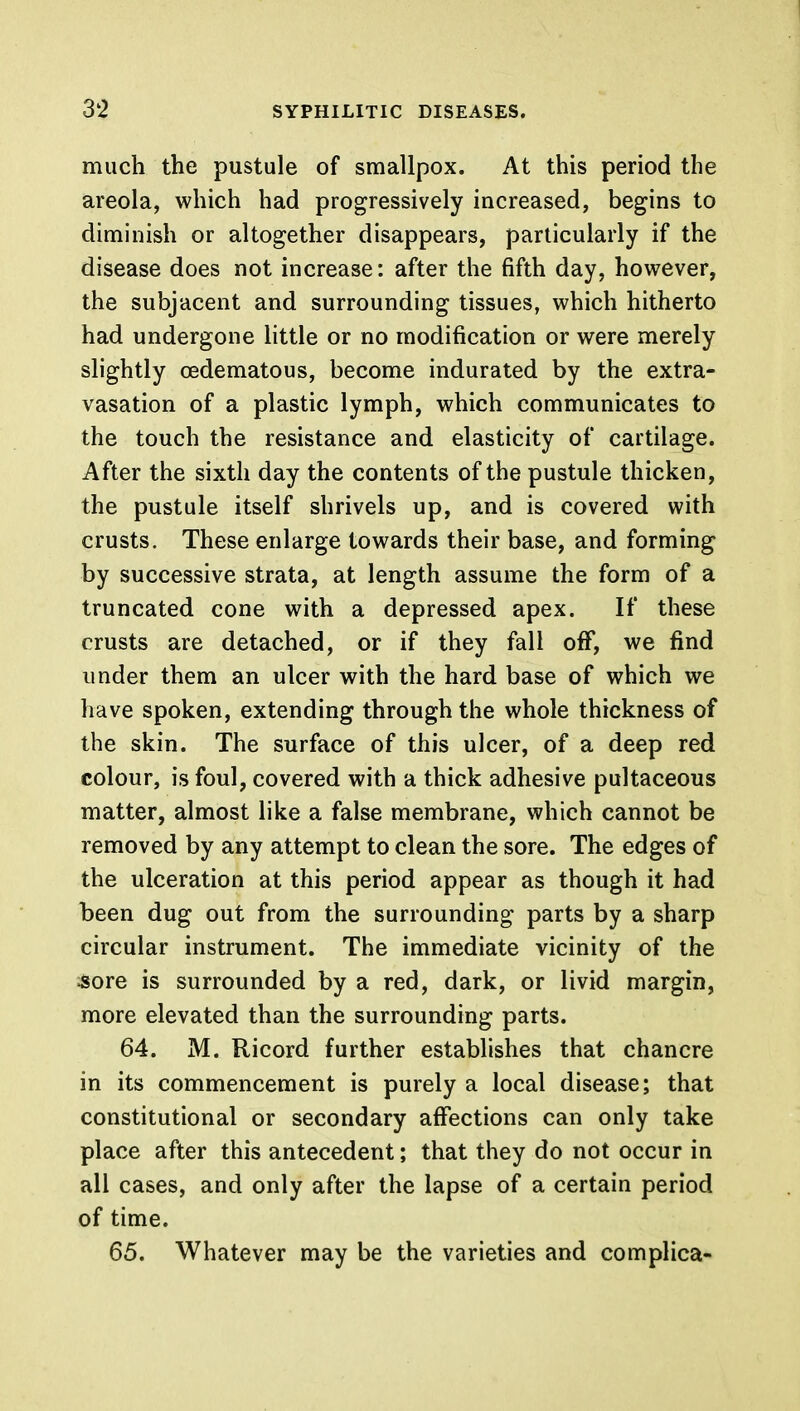 much the pustule of smallpox. At this period the areola, which had progressively increased, begins to diminish or altogether disappears, particularly if the disease does not increase: after the fifth day, however, the subjacent and surrounding tissues, which hitherto had undergone little or no modification or were merely slightly oedematous, become indurated by the extra- vasation of a plastic lymph, which communicates to the touch the resistance and elasticity of cartilage. After the sixth day the contents of the pustule thicken, the pustule itself shrivels up, and is covered with crusts. These enlarge towards their base, and forming by successive strata, at length assume the form of a truncated cone with a depressed apex. If these crusts are detached, or if they fall off, we find under them an ulcer with the hard base of which we have spoken, extending through the whole thickness of the skin. The surface of this ulcer, of a deep red colour, is foul, covered with a thick adhesive pultaceous matter, almost like a false membrane, which cannot be removed by any attempt to clean the sore. The edges of the ulceration at this period appear as though it had been dug out from the surrounding parts by a sharp circular instrument. The immediate vicinity of the sore is surrounded by a red, dark, or livid margin, more elevated than the surrounding parts. 64. M. Ricord further establishes that chancre in its commencement is purely a local disease; that constitutional or secondary affections can only take place after this antecedent; that they do not occur in all cases, and only after the lapse of a certain period of time. 65. Whatever may be the varieties and complica-