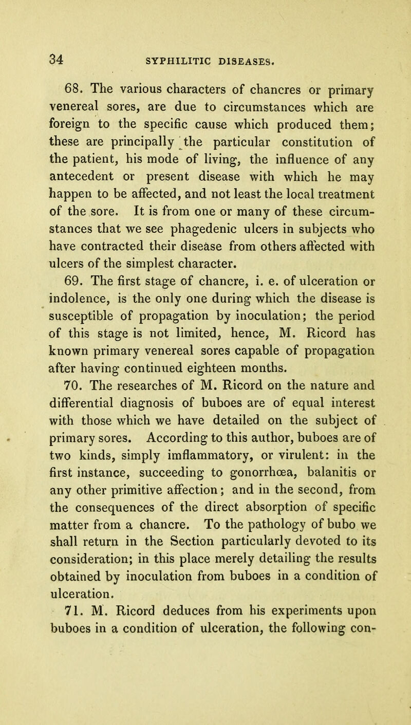 68. The various characters of chancres or primary venereal sores, are due to circumstances which are foreign to the specific cause which produced them; these are principally the particular constitution of the patient, his mode of living, the influence of any antecedent or present disease with which he may happen to be affected, and not least the local treatment of the sore. It is from one or many of these circum- stances that we see phagedenic ulcers in subjects who have contracted their disease from others affected with ulcers of the simplest character. 69. The first stage of chancre, i. e. of ulceration or indolence, is the only one during which the disease is susceptible of propagation by inoculation; the period of this stage is not limited, hence, M. Ricord has known primary venereal sores capable of propagation after having continued eighteen months. 70. The researches of M. Ricord on the nature and differential diagnosis of buboes are of equal interest with those which we have detailed on the subject of primary sores. According to this author, buboes are of two kinds, simply imflammatory, or virulent: in the first instance, succeeding to gonorrhoea, balanitis or any other primitive affection; and in the second, from the consequences of the direct absorption of specific matter from a chancre. To the pathology of bubo we shall return in the Section particularly devoted to its consideration; in this place merely detailing the results obtained by inoculation from buboes in a condition of ulceration. 71. M. Ricord deduces from his experiments upon buboes in a condition of ulceration, the following con-