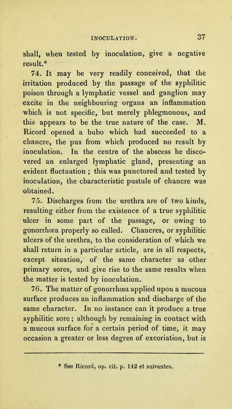 shall, when tested by inoculation, give a negative result.* 74. It may be very readily conceived, that the irritation produced by the passage of the syphilitic poison through a lymphatic vessel and ganglion may excite in the neighbouring organs an inflammation which is not specific, but merely phlegmonous, and this appears to be the true nature of the case. M. Ricord opened a bubo which had succeeded to a chancre, the pus from which produced no result by inoculation. In the centre of the abscess he disco- vered an enlarged lymphatic gland, presenting an evident fluctuation ; this was punctured and tested by inoculation, the characteristic pustule of chancre was obtained. 75. Discharges from the urethra are of two kinds, resulting either from the existence of a true syphilitic ulcer in some part of the passage, or owing to gonorrhoea properly so called. Chancres, or syphilitic ulcers of the urethra, to the consideration of which we shall return in a particular article, are in all respects, except situation, of the same character as other primary sores, and give rise to the same results when the matter is tested by inoculation. 76. The matter of gonorrhoea applied upon a mucous surface produces an inflammation and discharge of the same character. In no instance can it produce a true syphilitic sore ; although by remaining in contact with a mucous surface for a certain period of time, it may occasion a greater or less degree of excoriation, but is * See Ricord, op. cit. p. 142 et suivantes.