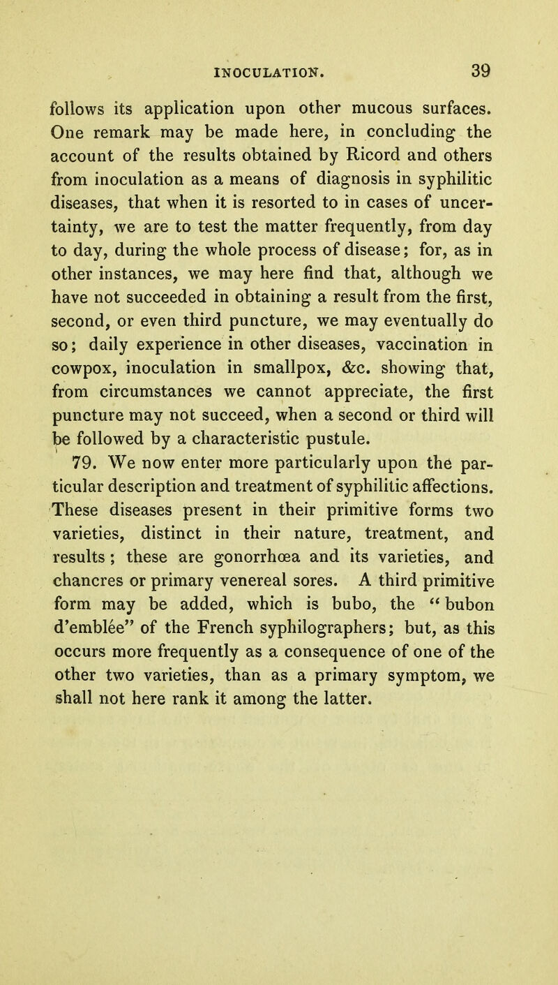 follows its application upon other mucous surfaces. One remark may be made here, in concluding the account of the results obtained by Ricord and others from inoculation as a means of diagnosis in syphilitic diseases, that when it is resorted to in cases of uncer- tainty, we are to test the matter frequently, from day to day, during the whole process of disease; for, as in other instances, we may here find that, although we have not succeeded in obtaining a result from the first, second, or even third puncture, we may eventually do so; daily experience in other diseases, vaccination in cowpox, inoculation in smallpox, &c. showing that, from circumstances we cannot appreciate, the first puncture may not succeed, when a second or third will be followed by a characteristic pustule. 79. We now enter more particularly upon the par- ticular description and treatment of syphilitic affections. These diseases present in their primitive forms two varieties, distinct in their nature, treatment, and results; these are gonorrhoea and its varieties, and chancres or primary venereal sores. A third primitive form may be added, which is bubo, the  bubon d'emblee of the French syphilographers; but, as this occurs more frequently as a consequence of one of the other two varieties, than as a primary symptom, we shall not here rank it among the latter.