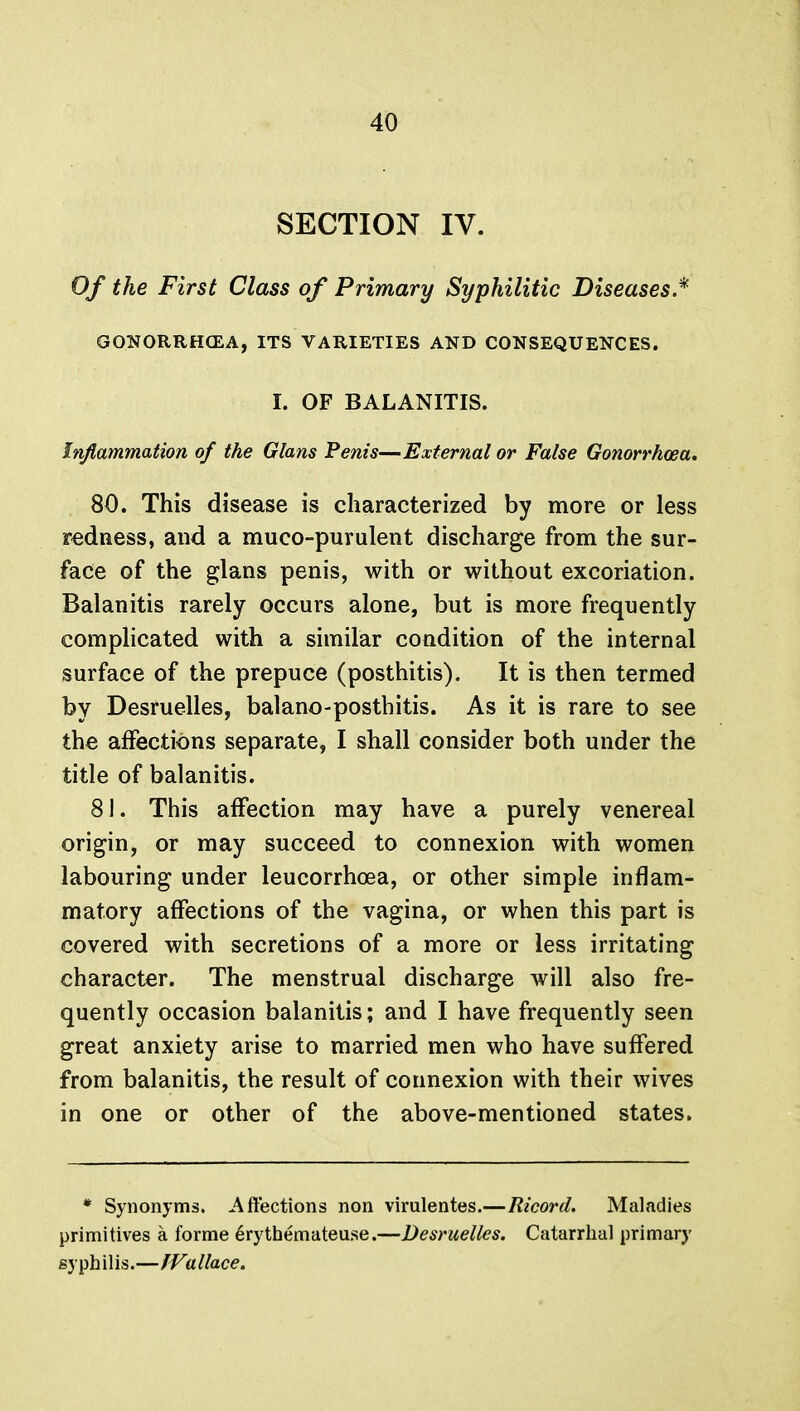 SECTION IV. Of the First Class of Primary Syphilitic Diseases.* GONORRHOEA, ITS VARIETIES AND CONSEQUENCES. I. OF BALANITIS. Inflammation of the Glans Penis—External or False Gonorrhoea, 80. This disease is characterized by more or less redness, and a muco-purulent discharge from the sur- face of the glans penis, with or without excoriation. Balanitis rarely occurs alone, but is more frequently complicated with a similar condition of the internal surface of the prepuce (posthitis). It is then termed by Desruelles, balano-posthitis. As it is rare to see the affections separate, I shall consider both under the title of balanitis. 81. This affection may have a purely venereal origin, or may succeed to connexion with women labouring under leucorrhoea, or other simple inflam- matory affections of the vagina, or when this part is covered with secretions of a more or less irritating character. The menstrual discharge will also fre- quently occasion balanitis; and I have frequently seen great anxiety arise to married men who have suffered from balanitis, the result of connexion with their wives in one or other of the above-mentioned states. * Synonyms. Affections non virulentes.—Ricord. Maladies primitives a forme erythemateuse.—Desruelles. Catarrhal primary syphilis.—Wallace.