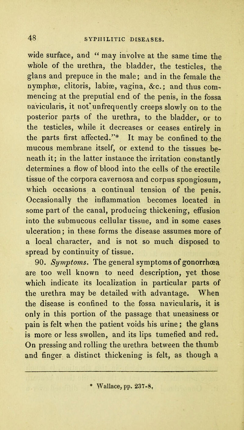 wide surface, and  may involve at the same time the whole of the urethra, the bladder, the testicles, the glans and prepuce in the male; and in the female the nymphse, clitoris, labiee, vagina, &c; and thus com- mencing at the preputial end of the penis, in the fossa navicularis, it not'unfrequently creeps slowly on to the posterior parts of the urethra, to the bladder, or to the testicles, while it decreases or ceases entirely in the parts first affected.* It may be confined to the mucous membrane itself, or extend to the tissues be- neath it; in the latter instance the irritation constantly determines a flow of blood into the cells of the erectile tissue of the corpora cavernosa and corpus spongiosum, which occasions a continual tension of the penis. Occasionally the inflammation becomes located in some part of the canal, producing thickening, effusion into the submucous cellular tissue, and in some cases ulceration; in these forms the disease assumes more of a local character, and is not so much disposed to spread by continuity of tissue. 90. Symptoms. The general symptoms of gonorrhoea are too well known to need description, yet those which indicate its localization in particular parts of the urethra may be detailed with advantage. When the disease is confined to the fossa navicularis, it is only in this portion of the passage that uneasiness or pain is felt when the patient voids his urine; the glans is more or less swollen, and its lips tumefied and red. On pressing and rolling the urethra between the thumb and finger a distinct thickening is felt, as though a * Wallace, pp. 237-8,