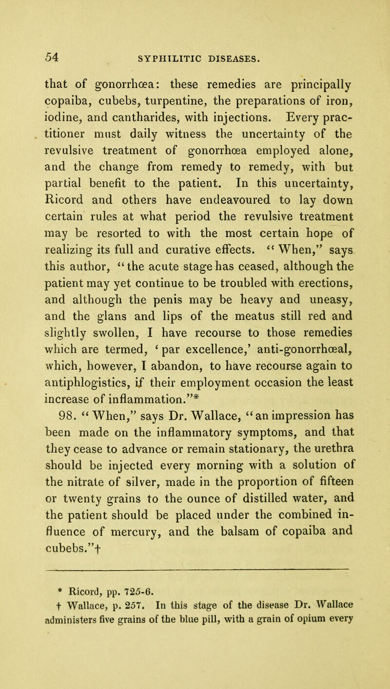 that of gonorrhoea: these remedies are principally copaiba, cubebs, turpentine, the preparations of iron, iodine, and cantharides, with injections. Every prac- titioner must daily witness the uncertainty of the revulsive treatment of gonorrhoea employed alone, and the change from remedy to remedy, with but partial benefit to the patient. In this uncertainty, Ricord and others have endeavoured to lay down certain rules at what period the revulsive treatment may be resorted to with the most certain hope of realizing its full and curative effects.  When, says this author, the acute stage has ceased, although the patient may yet continue to be troubled with erections, and although the penis may be heavy and uneasy, and the glans and lips of the meatus still red and slightly swollen, I have recourse to those remedies which are termed, ' par excellence,' anti-gonorrhoeal, which, however, I abandon, to have recourse again to antiphlogistics, if their employment occasion the least increase of inflammation.* 98.  When, says Dr. Wallace,  an impression has been made on the inflammatory symptoms, and that they cease to advance or remain stationary, the urethra should be injected every morning with a solution of the nitrate of silver, made in the proportion of fifteen or twenty grains to the ounce of distilled water, and the patient should be placed under the combined in- fluence of mercury, and the balsam of copaiba and cubebs.f * Ricord, pp. 725-6. t Wallace, p. 257. In this stage of the disease Dr. Wallace administers five grains of the blue pill, with a grain of opium every