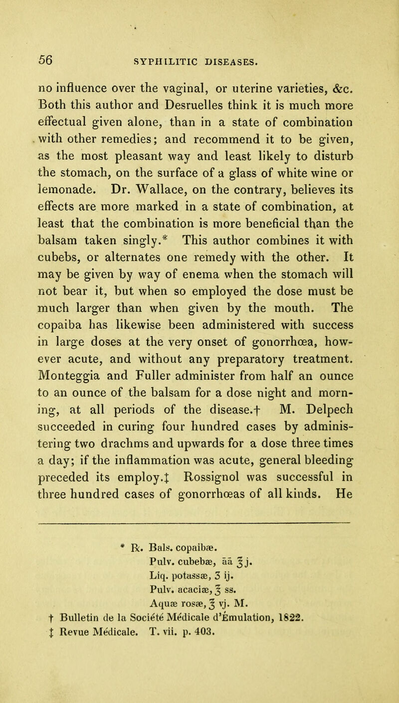 no influence over the vaginal, or uterine varieties, &c. Both this author and Desruelles think it is much more effectual given alone, than in a state of combination with other remedies; and recommend it to be given, as the most pleasant way and least likely to disturb the stomach, on the surface of a glass of white wine or lemonade. Dr. Wallace, on the contrary, believes its effects are more marked in a state of combination, at least that the combination is more beneficial than the balsam taken singly.* This author combines it with cubebs, or alternates one remedy with the other. It may be given by way of enema when the stomach will not bear it, but when so employed the dose must be much larger than when given by the mouth. The copaiba has likewise been administered with success in large doses at the very onset of gonorrhoea, how- ever acute, and without any preparatory treatment. Monteggia and Fuller administer from half an ounce to an ounce of the balsam for a dose night and morn- ing, at all periods of the disease.f M. Delpech succeeded in curing four hundred cases by adminis- tering two drachms and upwards for a dose three times a day; if the inflammation was acute, general bleeding preceded its employ.}: Rossignol was successful in three hundred cases of gonorrhoeas of all kinds. He * R. Bals. copaibae. Pulv. cubebae, aa ^ j. Liq. potass 33, 3 ij. Pulv. acacias, J ss. Aquae rosae, J vj. M. f Bulletin de la Societe Medicale d'Emulation, 1822. X Revue Medicale. T. vii. p. 403.