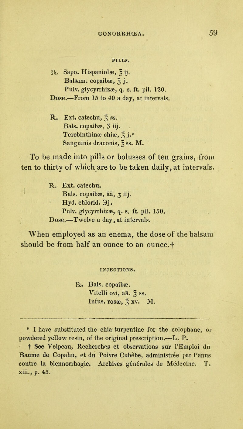 PILLS. R. Sapo. Hispaniolse, J ij. Balsam, copaibae, ^ j. Pulv. glycyrrhizae, s. ft. pil. 120. Dose.—From 15 to 40 a day, at intervals. R. Ext. catechu, ^ ss, Bals. copaiba?, 3 iij. Terebinthinae chiae, ^ j.* Sanguinis draconis, ^ ss. M. To be made into pills or bolusses of ten grains, from ten to thirty of which are to be taken daily, at intervals. R. Ext. catechu. ' Bals. copaibae, aa, 3 iij. Hyd. chlorid. 9j. Pulv. glycyrrhizae, q. s. ft. pil. 150. Dose.—Twelve a day, at intervals. When employed as an enema, the dose of the balsam should be from half an ounce to an ounce.f INJECTIONS. R. Bals. copaibae. Vitelli ovi, aa. J ss. Infus, rosae, ^ xv. M. * I have substituted the chia turpentine for the colophane, or powdered yellow resin, of the original prescription.—L. P. f See Velpeau, Recherches et observations sur l'Emploi du Baume de Copahu, et du Poivre Cubebe, administr£e par Panus contre la blennorrhagie. Archives g6n6rales de Medecine. T. xiii., p. 45.