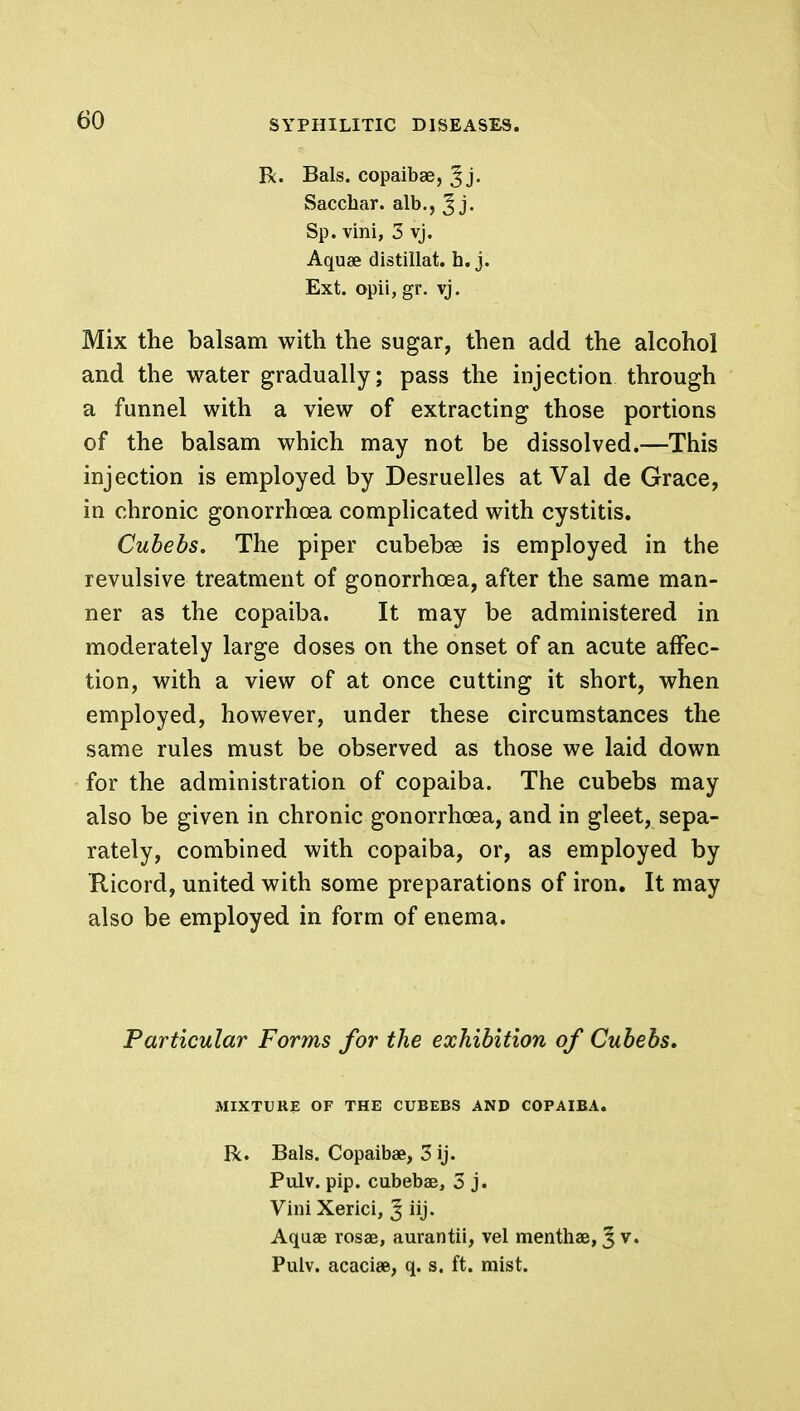 R. Bals. copaibae, ^j* Saccbar. alb., J j. Sp. vini, 3 vj. Aquae distillat. h. j. Ext. opii, gr. vj. Mix the balsam with the sugar, then add the alcohol and the water gradually; pass the injection through a funnel with a view of extracting those portions of the balsam which may not be dissolved.—This injection is employed by Desruelles at Val de Grace, in chronic gonorrhoea complicated with cystitis. Cubebs. The piper cubebse is employed in the revulsive treatment of gonorrhoea, after the same man- ner as the copaiba. It may be administered in moderately large doses on the onset of an acute affec- tion, with a view of at once cutting it short, when employed, however, under these circumstances the same rules must be observed as those we laid down for the administration of copaiba. The cubebs may also be given in chronic gonorrhoea, and in gleet, sepa- rately, combined with copaiba, or, as employed by Ricord, united with some preparations of iron. It may also be employed in form of enema. Particular Forms for the exhibition of Cubebs, MIXTURE OF THE CUBEBS AND COPAIBA. R. Bals. Copaibae, 3 ij. Pu.lv. pip. cubebae, 3 j. Vini Xerici, J iij. Aquae rosae, aurantii, vel menthae, 5 v. Pulv. acaciae, q. s. ft. mist.