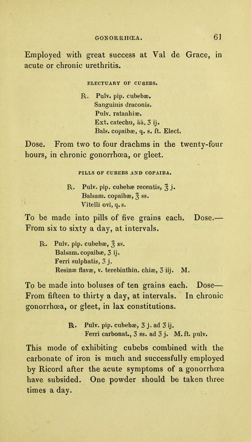 Employed with great success at Val de Grace, in acute or chronic urethritis. ELECTUARY OF CUBEBS. R. Pulv. pip. cubebae. Sanguinis draconis. Pulv. ratanhise. Ext. catechu, aa. 3 ij. Bals. copaiba?, q. s. ft. Elect. Dose. From two to four drachms in the twenty-four hours, in chronic gonorrhoea, or gleet. PILLS OF CUBEBS AND COPAIBA. R. Pulv. pip. cubebae recentis, ^ j. Balsam, copaibae, ^ ss. Vitelli ovi, q. s. To be made into pills of five grains each. Dose.-— From six to sixty a day, at intervals. R. Pulv. pip. cubebae, J ss. Balsam, copaibae, 3 ij. Ferri sulphatis, 3 j. Resinae flavae, v. terebinthin. chiae, 3 iij. M. To be made into boluses of ten grains each. Dose—- From fifteen to thirty a day, at intervals. In chronic gonorrhoea, or gleet, in lax constitutions. R. Pulv. pip. cubebae, 3 j. ad 3 ij. Ferri carbonat., 3 ss. ad 3 j. M. ft. pulv. This mode of exhibiting cubebs combined with the carbonate of iron is much and successfully employed by Ricord after the acute symptoms of a gonorrhoea have subsided. One powder should be taken three times a day.