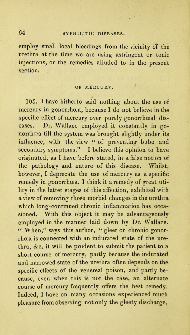 employ small local bleedings from the vicinity oT the urethra at the time we are using astringent or tonic injections, or the remedies alluded to in the present section. OF MERCURY. 105. I have hitherto said nothing about the use of mercury in gonorrhoea, because I do not believe in the specific effect of mercury over purely gonorrheal dis- eases. Dr. Wallace employed it constantly in go- norrhoea till the system was brought slightly under its influence, with the view  of preventing bubo and secondary symptoms. I believe this opinion to have originated, as I have before stated, in a false notion of the pathology and nature of this disease. Whilst, however, I deprecate the use of mercury as a specific remedy in gonorrhoea, I think it a remedy of great uti- lity in the latter stages of this affection, exhibited with a view of removing those morbid changes in the urethra which long-continued chronic inflammation has occa- sioned. With this object it may be advantageously employed in the manner laid down by Dr. Wallace.  When, says this author,  gleet or chronic gonor- rhoea is connected with an indurated state of the ure- thra, &c. it will be prudent to submit the patient to a short course of mercury, partly because the indurated and narrowed state of the urethra often depends on the specific effects of the venereal poison, and partly be- cause, even when this is not the case, an alternate course of mercury frequently offers the best remedy. Indeed, I have on many occasions experienced much pleasure from observing not only the gleety discharge,