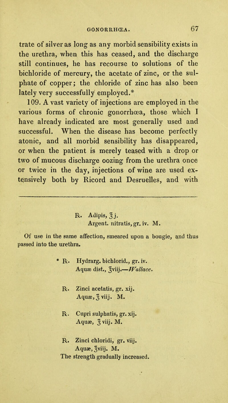 trate of silver as long as any morbid sensibility exists in the urethra, when this has ceased, and the discharge still continues, he has recourse to solutions of the bichloride of mercury, the acetate of zinc, or the sul- phate of copper; the chloride of zinc has also been lately very successfully employed.* 109. A vast variety of injections are employed in the various forms of chronic gonorrhoea, those which I have already indicated are most generally used and successful. When the disease has become perfectly atonic, and all morbid sensibility has disappeared, or when the patient is merely teased with a drop or two of mucous discharge oozing from the urethra once or twice in the day, injections of wine are used ex- tensively both by Ricord and Desruelles, and with Be. Adipis, 3j. Argent, nitratis, gr. iv. M. Of use in the same affection, smeared upon a bougie, and thus passed into the urethra. * R. Hydrarg. bichlorid., gr. iv. Aquse dist., ^viij.—Wallace. R. Zinci acetatis, gr. xij. Aquae,Jviij. M. R. Cupri sulphatis, gr. xij. Aquae, ^ vuj. M. R. Zinci chloridi, gr. viij. Aquae, Jviij. M. The strength gradually increased.