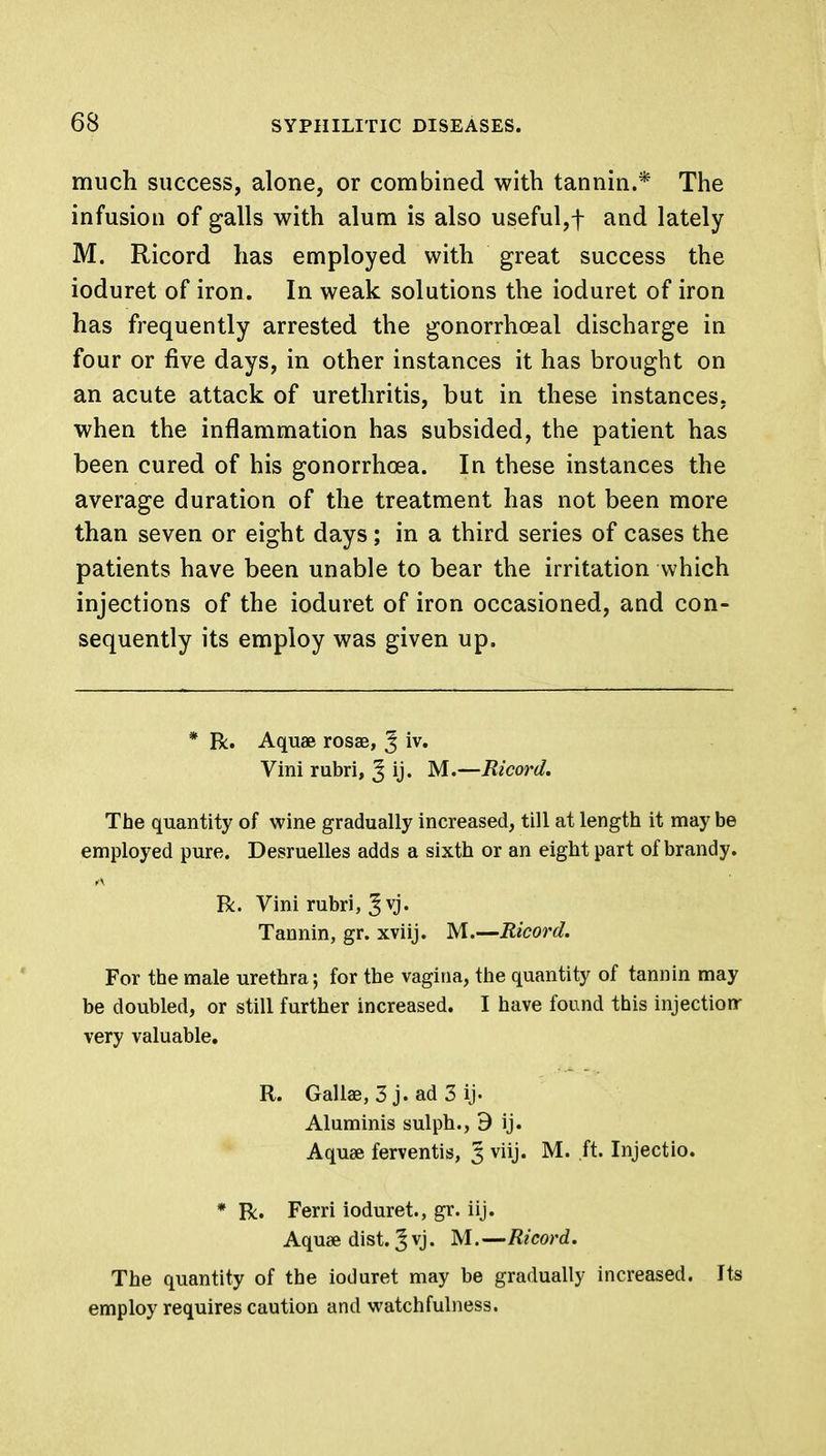 much success, alone, or combined with tannin.* The infusion of galls with alum is also useful,! and lately M. Ricord has employed with great success the ioduret of iron. In weak solutions the ioduret of iron has frequently arrested the gonorrhoea! discharge in four or five days, in other instances it has brought on an acute attack of urethritis, but in these instances, when the inflammation has subsided, the patient has been cured of his gonorrhoea. In these instances the average duration of the treatment has not been more than seven or eight days; in a third series of cases the patients have been unable to bear the irritation which injections of the ioduret of iron occasioned, and con- sequently its employ was given up. * R. Aquae rosae, J iv. Vini rubri, J ij. M.—Ricord. The quantity of wine gradually increased, till at length it may be employed pure. Desruelles adds a sixth or an eight part of brandy. R. Vini rubri, J vj. Tannin, gr. xviij. M.—Ricord. For the male urethra; for the vagina, the quantity of tannin may be doubled, or still further increased. I have found this injection- very valuable. R. Gallae, 3 j. ad 3 ij' Aluminis sulph., 9 ij. Aquae ferventis, § viij. M. ft. Injectio. * R. Ferri ioduret., gr. iij. Aquae dist. § vj. M.—Ricord. The quantity of the ioduret may be gradually increased. Its employ requires caution and watchfulness.