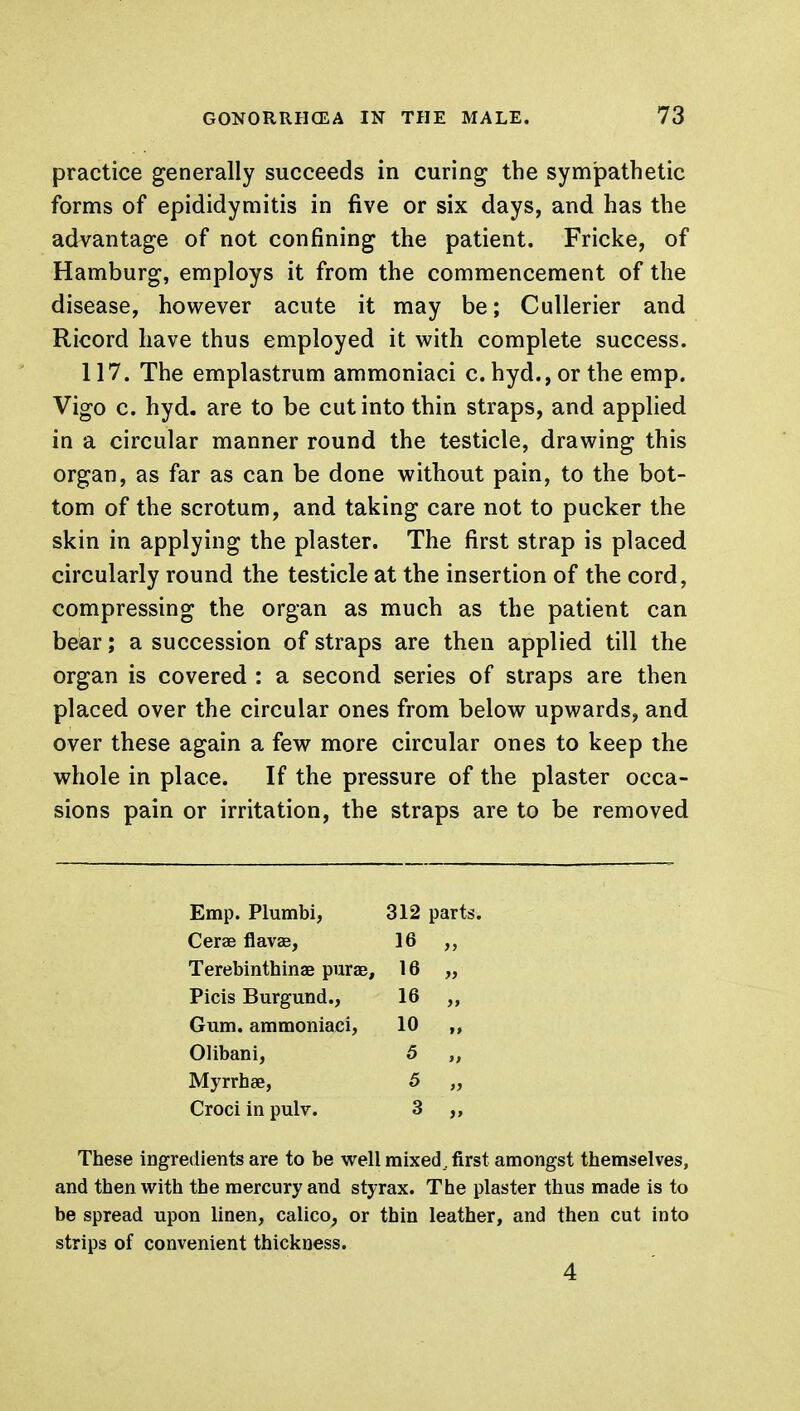 practice generally succeeds in curing the sympathetic forms of epididymitis in five or six days, and has the advantage of not confining the patient. Fricke, of Hamburg, employs it from the commencement of the disease, however acute it may be; Cullerier and Ricord have thus employed it with complete success. 117. The emplastrum ammoniaci c. hyd., or the emp. Vigo c. hyd. are to be cut into thin straps, and applied in a circular manner round the testicle, drawing this organ, as far as can be done without pain, to the bot- tom of the scrotum, and taking care not to pucker the skin in applying the plaster. The first strap is placed circularly round the testicle at the insertion of the cord, compressing the organ as much as the patient can bear; a succession of straps are then applied till the organ is covered : a second series of straps are then placed over the circular ones from below upwards, and over these again a few more circular ones to keep the whole in place. If the pressure of the plaster occa- sions pain or irritation, the straps are to be removed Emp. Plumbi, 312 parts. Cerae flavae, 16 Terebinthinae purae, 16 » Picis Burgund., 16 )» Gum. ammoniaci, 10 it Olibani, 5 n Myrrh ae, 5 it Croci in pulv. 3 These ingredients are to be well mixed, first amongst themselves, and then with the mercury and styrax. The plaster thus made is to be spread upon linen, calico, or thin leather, and then cut into strips of convenient thickness. 4