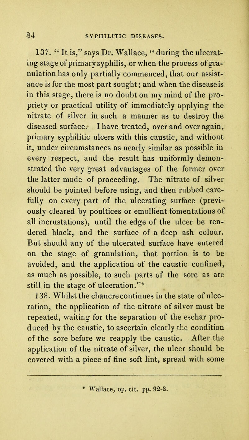 137.  It is, says Dr. Wallace,  during the ulcerat- ing stage of primary syphilis, or when the process of gra- nulation has only partially commenced, that our assist- ance is for the most part sought; and when the disease is in this stage, there is no doubt on my mind of the pro- priety or practical utility of immediately applying the nitrate of silver in such a manner as to destroy the diseased surface. I have treated, over and over again, primary syphilitic ulcers with this caustic, and without it, under circumstances as nearly similar as possible in every respect, and the result has uniformly demon- strated the very great advantages of the former over the latter mode of proceeding. The nitrate of silver should be pointed before using, and then rubbed care- fully on every part of the ulcerating surface (previ- ously cleared by poultices or emollient fomentations of all incrustations), until the edge of the ulcer be ren- dered black, and the surface of a deep ash colour. But should any of the ulcerated surface have entered on the stage of granulation, that portion is to be avoided, and the application of the caustic confined, as much as possible, to such parts of the sore as are still in the stage of ulceration.* 138. Whilst the chancre continues in the state of ulce- ration, the application of the nitrate of silver must be repeated, waiting for the separation of the eschar pro- duced by the caustic, to ascertain clearly the condition of the sore before we reapply the caustic. After the application of the nitrate of silver, the ulcer should be covered with a piece of fine soft lint, spread with some * Wallace, op, cit. pp. 92-8.