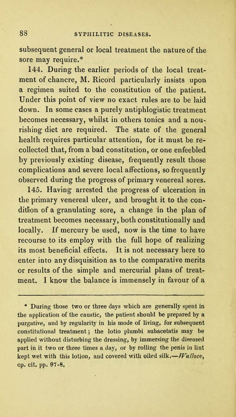 subsequent general or local treatment the nature of the sore may require.* 144. During the earlier periods of the local treat- ment of chancre, M. Ricord particularly insists upon a regimen suited to the constitution of the patient. Under this point of view no exact rules are to be laid down. In some cases a purely antiphlogistic treatment becomes necessary, whilst in others tonics and a nou- rishing diet are required. The state of the general health requires particular attention, for it must be re- collected that, from a bad constitution, or one enfeebled by previously existing disease, frequently result those complications and severe local affections, so frequently observed during the progress of primary venereal sores. 145. Having arrested the progress of ulceration in the primary venereal ulcer, and brought it to the con- dition of a granulating sore, a change in the plan of treatment becomes necessary, both constitutionally and locally. If mercury be used, now is the time to have recourse to its employ with the full hope of realizing its most beneficial effects. It is not necessary here to enter into any disquisition as to the comparative merits or results of the simple and mercurial plans of treat- ment. I know the balance is immensely in favour of a * During those two or three days which are generally spent in the application of the caustic, the patient should be prepared by a purgative, and by regularity in his mode of living, for subsequent constitutional treatment; the lotio plumbi subacetatis may be applied without disturbing the dressing, by immersing the diseased part in it two or three times a day, or by rolling the penis in lint kept wet with this lotion, and covered with oiled silk.—fVallaces op. cit. pp. 97-8.