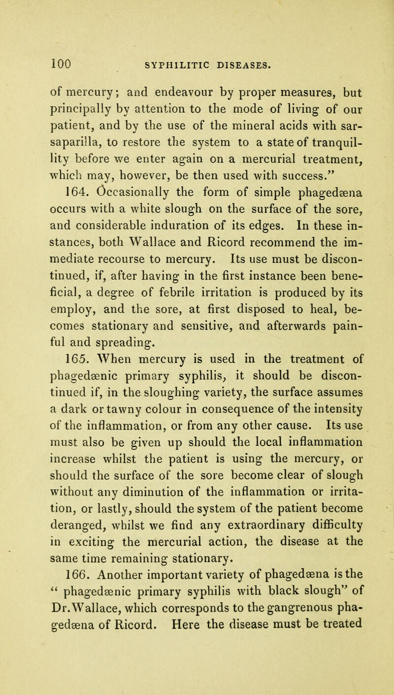 of mercury; and endeavour by proper measures, but principally by attention to the mode of living of our patient, and by the use of the mineral acids with sar- saparilla, to restore the system to a state of tranquil- lity before we enter again on a mercurial treatment, which may, however, be then used with success. 164. Occasionally the form of simple phagedsena occurs with a white slough on the surface of the sore, and considerable induration of its edges. In these in- stances, both Wallace and Ricord recommend the im- mediate recourse to mercury. Its use must be discon- tinued, if, after having in the first instance been bene- ficial, a degree of febrile irritation is produced by its employ, and the sore, at first disposed to heal, be- comes stationary and sensitive, and afterwards pain- ful and spreading. 165. When mercury is used in the treatment of phagedenic primary syphilis, it should be discon- tinued if, in the sloughing variety, the surface assumes a dark or tawny colour in consequence of the intensity of the inflammation, or from any other cause. Its use must also be given up should the local inflammation increase whilst the patient is using the mercury, or should the surface of the sore become clear of slough without any diminution of the inflammation or irrita- tion, or lastly, should the system of the patient become deranged, whilst we find any extraordinary difficulty in exciting the mercurial action, the disease at the same time remaining stationary. 166. Another important variety of phagedsena is the  phagedenic primary syphilis with black slough of Dr.Wallace, which corresponds to the gangrenous pha- gedena of Ricord. Here the disease must be treated