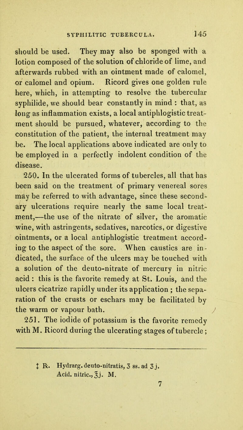 should be used. They may also be sponged with a lotion composed of the solution of chloride of lime, and afterwards rubbed with an ointment made of calomel, or calomel and opium. Ricord gives one golden rule here, which, in attempting to resolve the tubercular syphilide, we should bear constantly in mind : that, as long as inflammation exists, a local antiphlogistic treat- ment should be pursued, whatever, according to the constitution of the patient, the internal treatment may be. The local applications above indicated are only to be employed in a perfectly indolent condition of the disease. 250. In the ulcerated forms of tubercles, all that has been said on the treatment of primary venereal sores mdy be referred to with advantage, since these second- ary ulcerations require nearly the same local treat- ment,—the use of the nitrate of silver, the aromatic wine, with astringents, sedatives, narcotics, or digestive ointments, or a local antiphlogistic treatment accord- ing to the aspect of the sore. When caustics are in- dicated, the surface of the ulcers may be touched with a solution of the deuto-nitrate of mercury in nitric acid : this is the favorite remedy at St. Louis, and the ulcers cicatrize rapidly under its application ; the sepa- ration of the crusts or eschars may be facilitated by the warm or vapour bath. J 251. The iodide of potassium is the favorite remedy with M. Ricord during the ulcerating stages of tubercle; X R. Hydrarg.deuto-nitratis, 3 ss. ad 3 j. Acid, nitric, J j. M. 7
