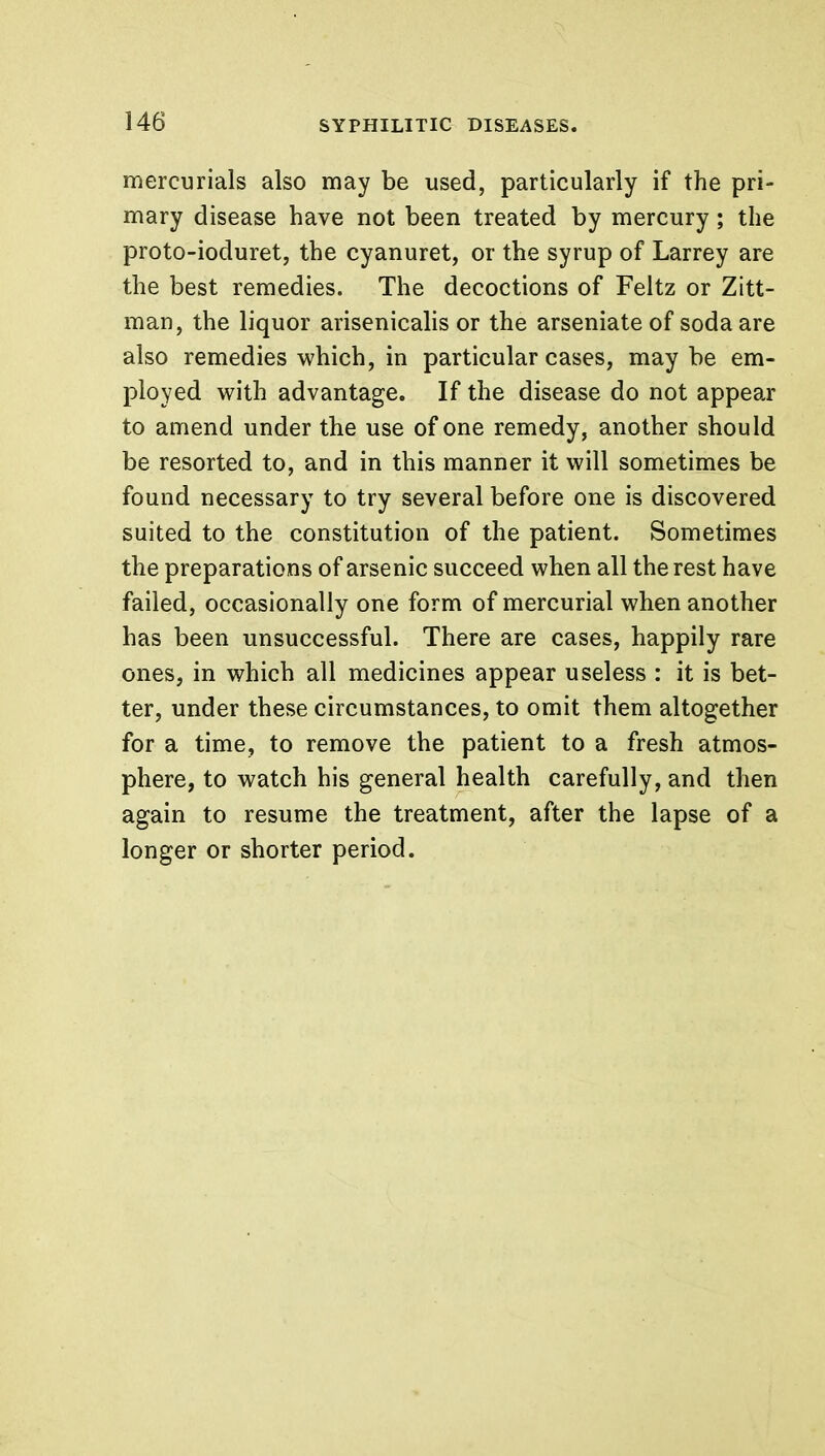 mercurials also may be used, particularly if the pri- mary disease have not been treated by mercury; the proto-ioduret, the cyanuret, or the syrup of Larrey are the best remedies. The decoctions of Feltz or Zitt- man, the liquor arisenicalis or the arseniateof soda are also remedies which, in particular cases, may be em- ployed with advantage. If the disease do not appear to amend under the use of one remedy, another should be resorted to, and in this manner it will sometimes be found necessary to try several before one is discovered suited to the constitution of the patient. Sometimes the preparations of arsenic succeed when all the rest have failed, occasionally one form of mercurial when another has been unsuccessful. There are cases, happily rare ones, in which all medicines appear useless : it is bet- ter, under these circumstances, to omit them altogether for a time, to remove the patient to a fresh atmos- phere, to watch his general health carefully, and then again to resume the treatment, after the lapse of a longer or shorter period.
