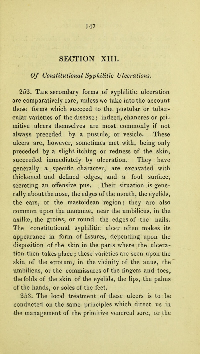 SECTION XIII. Of Constitutional Syphilitic Ulcerations. 252. The secondary forms of syphilitic ulceration are comparatively rare, unless we take into the account those forms which succeed to the pustular or tuber- cular varieties of the disease; indeed, chancres or pri- mitive ulcers themselves are most commonly if not always preceded by a pustule, or vesicle. These ulcers are, however, sometimes met with, being- only preceded by a slight itching or redness of the skin, succeeded immediately by ulceration. They have generally a specific character, are excavated with thickened and defined edges, and a foul surface, secreting an offensive pus. Their situation is gene- rally about the nose, the edges of the mouth, the eyelids, the ears, or the mastoidean region; they are also common upon the mammse, near the umbilicus, in the axillae, the groins, or round the edges of the nails. The constitutional syphilitic ulcer often makes its appearance in form of fissures, depending upon the disposition of the skin in the parts where the ulcera- tion then takes place ; these varieties are seen upon the skin of the scrotum, in the vicinity of the anus, the umbilicus, or the commissures of the fingers and toes, the folds of the skin of the eyelids, the lips, the palms of the hands, or soles of the feet. 253. The local treatment of these ulcers is to be conducted on the same principles which direct us in the management of the primitive venereal sore, or the