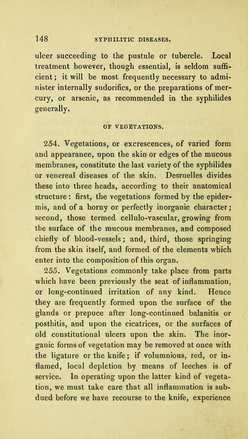 ulcer succeeding to the pustule or tubercle. Local treatment however, though essential, is seldom suffi- cient ; it will be most frequently necessary to admi- nister internally sudorifics, or the preparations of mer- cury, or arsenic, as recommended in the syphilides generally. OF VEGETATIONS. 254. Vegetations, or excrescences, of varied form and appearance, upon the skin or edges of the mucous membranes, constitute the last variety of the syphilides or venereal diseases of the skin. Desruelles divides these into three heads, according to their anatomical structure : first, the vegetations formed by the epider- mis, and of a horny or perfectly inorganic character; second, those termed cellulo-vascular, growing from the surface of the mucous membranes, and composed chiefly of blood-vessels; and, third, those springing from the skin itself, and formed of the elements which enter into the composition of this organ. 255. Vegetations commonly take place from parts which have been previously the seat of inflammation, or long-continued irritation of any kind. Hence they are frequently formed upon the surface of the glands or prepuce after long-continued balanitis or posthitis, and upon the cicatrices, or the surfaces of old constitutional ulcers upon the skin. The inor- ganic forms of vegetation may be removed at once with the ligature or the knife; if volumnious, red, or in- flamed, local depletion by means of leeches is of service. In operating upon the latter kind of vegeta- tion, we must take care that all inflammation is sub- dued before we have recourse to the knife, experience