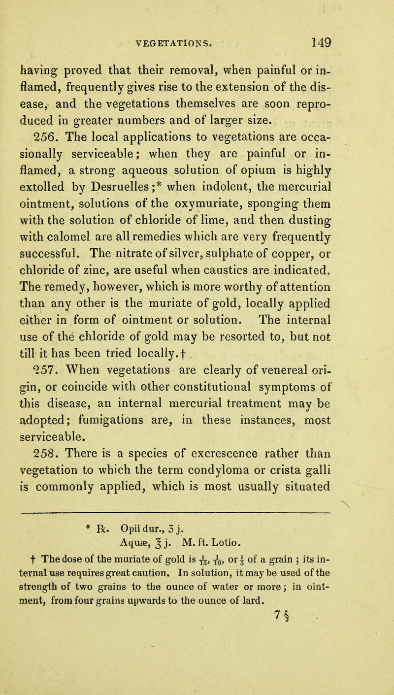 having proved that their removal, when painful or in- flamed, frequently gives rise to the extension of the dis- ease, and the vegetations themselves are soon repro- duced in greater numbers and of larger size. 256. The local applications to vegetations are occa- sionally serviceable; when they are painful or in- flamed, a strong aqueous solution of opium is highly extolled by Desruelles ;* when indolent, the mercurial ointment, solutions of the oxymuriate, sponging them with the solution of chloride of lime, and then dusting with calomel are all remedies which are very frequently successful. The nitrate of silver, sulphate of copper, or chloride of zinc, are useful when caustics are indicated. The remedy, however, which is more worthy of attention than any other is the muriate of gold, locally applied either in form of ointment or solution. The internal use of the chloride of gold may be resorted to, but not till it has been tried locally.f . 257. When vegetations are clearly of venereal ori- gin, or coincide with other constitutional symptoms of this disease, an internal mercurial treatment may be adopted; fumigations are, in these instances, most serviceable. 258. There is a species of excrescence rather than vegetation to which the term condyloma or crista galli is commonly applied, which is most usually situated * R. Opiidur., 3 j. Aquae, ^ j. M. ft. Lotio. f The dose of the muriate of gold is -jL, fa, or ± of a grain ; its in- ternal use requires great caution. In solution, it may be used of the strength of two grains to the ounce of water or more; in oint- ment, from four grains upwards to the ounce of lard. 7§