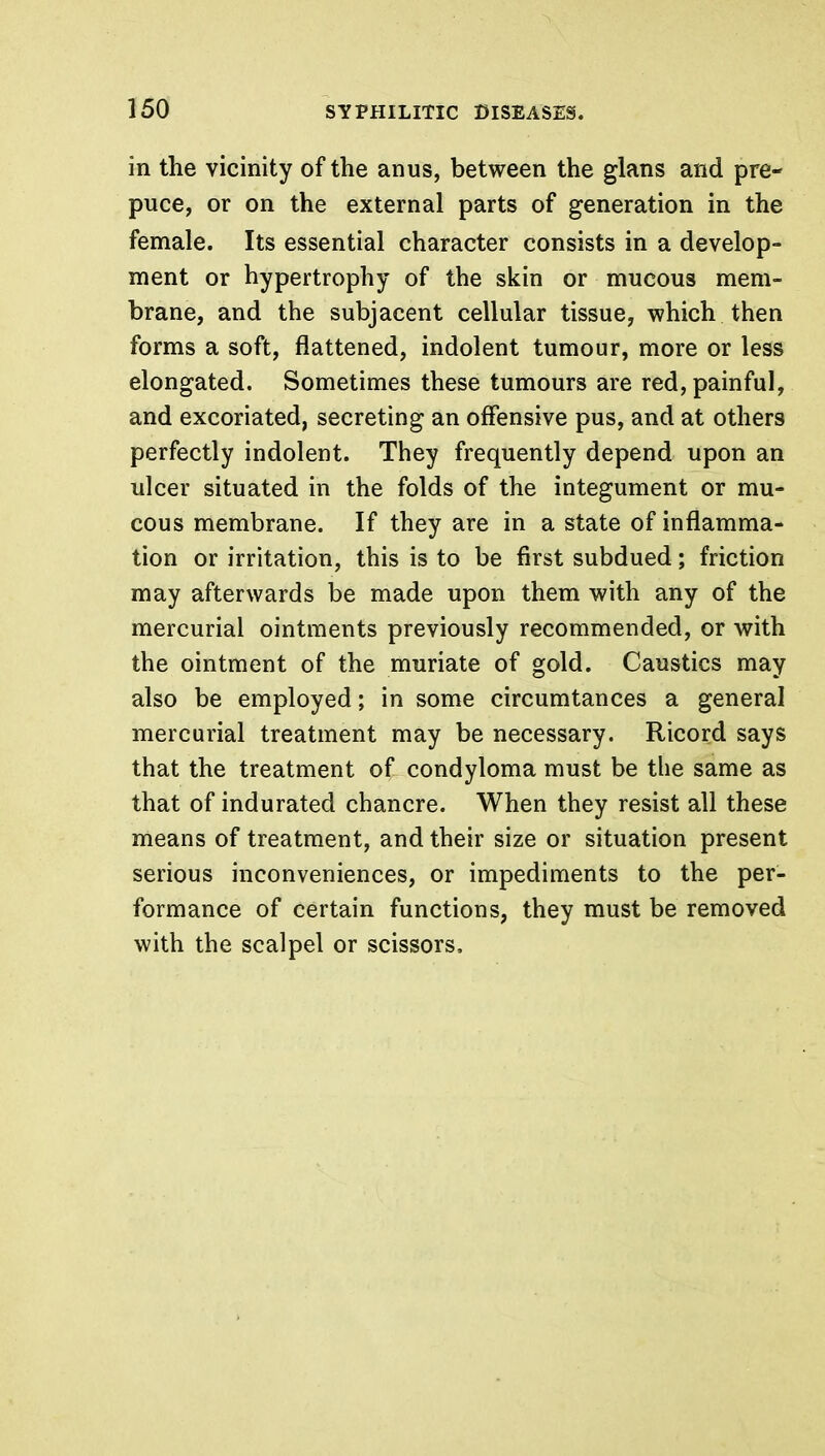 in the vicinity of the anus, between the glans and pre- puce, or on the external parts of generation in the female. Its essential character consists in a develop- ment or hypertrophy of the skin or mucous mem- brane, and the subjacent cellular tissue, which then forms a soft, flattened, indolent tumour, more or less elongated. Sometimes these tumours are red, painful, and excoriated, secreting an offensive pus, and at others perfectly indolent. They frequently depend upon an ulcer situated in the folds of the integument or mu- cous membrane. If they are in a state of inflamma- tion or irritation, this is to be first subdued; friction may afterwards be made upon them with any of the mercurial ointments previously recommended, or with the ointment of the muriate of gold. Caustics may also be employed; in some circumtances a general mercurial treatment may be necessary. Ricord says that the treatment of condyloma must be the same as that of indurated chancre. When they resist all these means of treatment, and their size or situation present serious inconveniences, or impediments to the per- formance of certain functions, they must be removed with the scalpel or scissors.