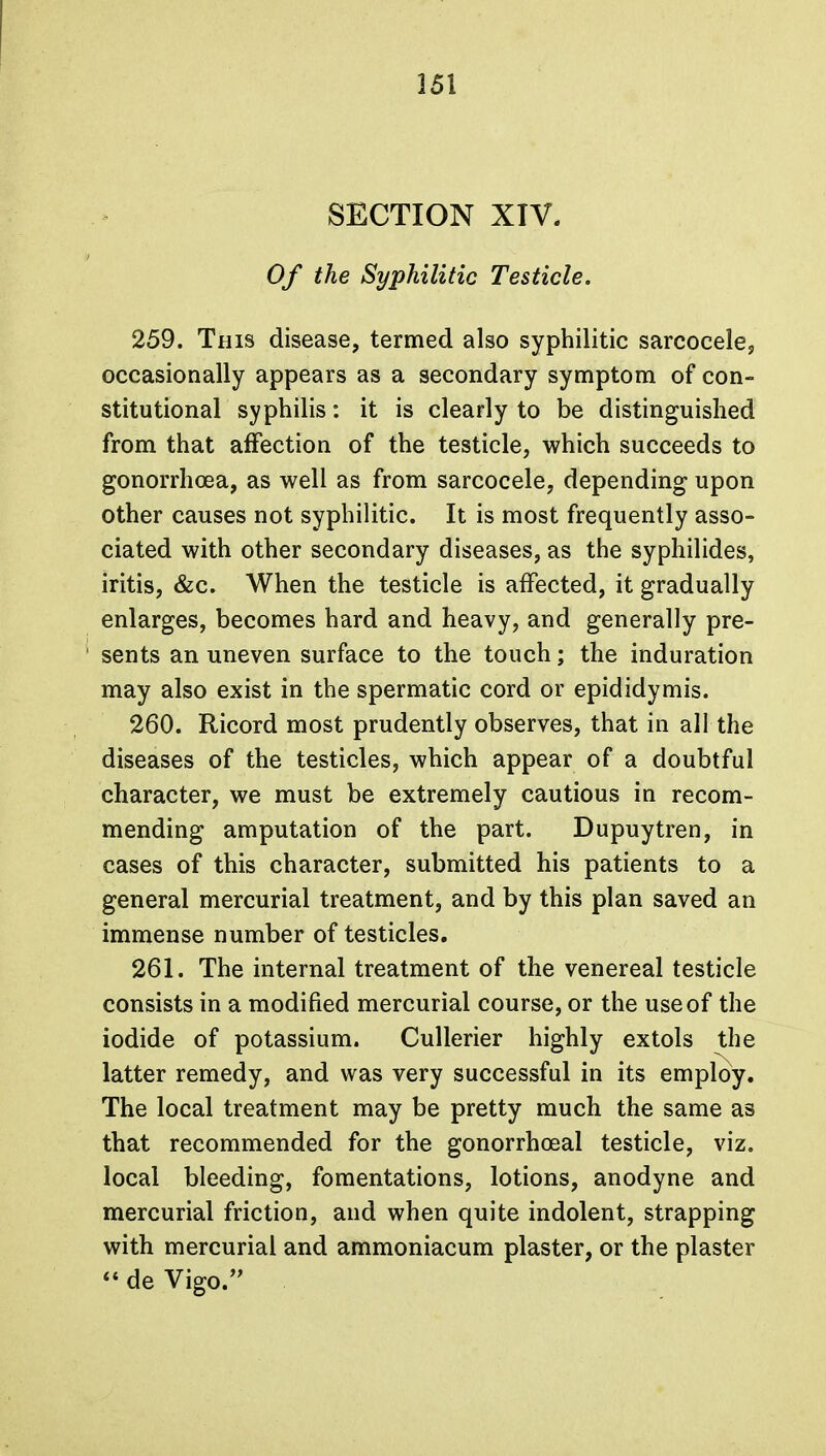 SECTION XIV. Of the Syphilitic Testicle. 259. This disease, termed also syphilitic sarcocele, occasionally appears as a secondary symptom of con- stitutional syphilis: it is clearly to be distinguished from that affection of the testicle, which succeeds to gonorrhoea, as well as from sarcocele, depending upon other causes not syphilitic. It is most frequently asso- ciated with other secondary diseases, as the syphilides, iritis, &c. When the testicle is affected, it gradually enlarges, becomes hard and heavy, and generally pre- sents an uneven surface to the touch; the induration may also exist in the spermatic cord or epididymis. 260. Ricord most prudently observes, that in all the diseases of the testicles, which appear of a doubtful character, we must be extremely cautious in recom- mending amputation of the part. Dupuytren, in cases of this character, submitted his patients to a general mercurial treatment, and by this plan saved an immense number of testicles. 261. The internal treatment of the venereal testicle consists in a modified mercurial course, or the use of the iodide of potassium. Cullerier highly extols the latter remedy, and was very successful in its employ. The local treatment may be pretty much the same as that recommended for the gonorrheal testicle, viz. local bleeding, fomentations, lotions, anodyne and mercurial friction, and when quite indolent, strapping with mercurial and ammoniacum plaster, or the plaster  de Vigo.