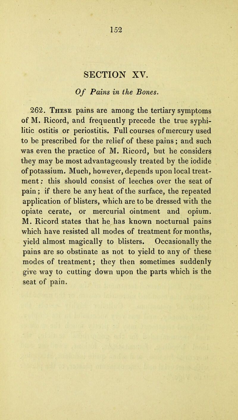 SECTION XV. Of Pains in the Bones. 262. These pains are among the tertiary symptoms of M. Ricord, and frequently precede the true syphi- litic ostitis or periostitis. Full courses of mercury used to be prescribed for the relief of these pains; and such was even the practice of M. Ricord, but he considers they may be most advantageously treated by the iodide of potassium. Much, however, depends upon local treat- ment : this should consist of leeches over the seat of pain; if there be any heat of the surface, the repeated application of blisters, which are to be dressed with the opiate cerate, or mercurial ointment and opium. M. Ricord states that he has known nocturnal pains which have resisted all modes of treatment for months, yield almost magically to blisters. Occasionally the pains are so obstinate as not to yield to any of these modes of treatment; they then sometimes suddenly give way to cutting down upon the parts which is the seat of pain.