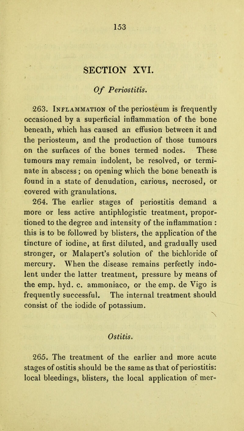 SECTION XVI. Of Periostitis. 263. Inflammation of the periosteum is frequently occasioned by a superficial inflammation of the bone beneath, which has caused an effusion between it and the periosteum, and the production of those tumours on the surfaces of the bones termed nodes. These tumours may remain indolent, be resolved, or termi- nate in abscess; on opening which the bone beneath is found in a state of denudation, carious, necrosed, or covered with granulations. 264. The earlier stages of periostitis demand a more or less active antiphlogistic treatment, propor- tioned to the degree and intensity of the inflammation : this is to be followed by blisters, the application of the tincture of iodine, at first diluted, and gradually used stronger, or Malapert's solution of the bichloride of mercury. When the disease remains perfectly indo- lent under the latter treatment, pressure by means of the emp. hyd. c. ammoniaco, or the emp. de Vigo is frequently successful. The internal treatment should consist of the iodide of potassium. \ Ostitis. 265. The treatment of the earlier and more acute stages of ostitis should be the same as that of periostitis: local bleedings, blisters, the local application of mer-