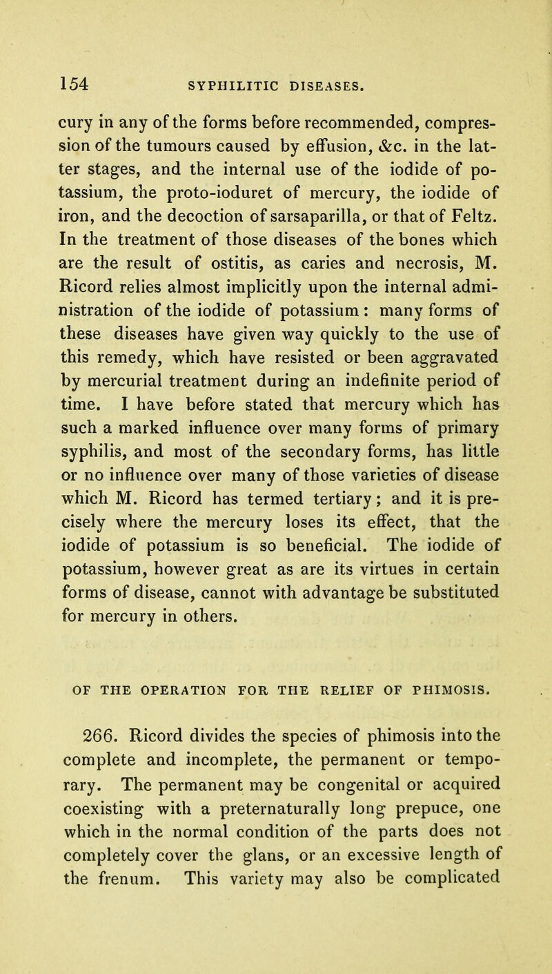 cury in any of the forms before recommended, compres- sion of the tumours caused by effusion, &c. in the lat- ter stages, and the internal use of the iodide of po- tassium, the proto-ioduret of mercury, the iodide of iron, and the decoction of sarsaparilla, or that of Feltz. In the treatment of those diseases of the bones which are the result of ostitis, as caries and necrosis, M. Ricord relies almost implicitly upon the internal admi- nistration of the iodide of potassium : many forms of these diseases have given way quickly to the use of this remedy, which have resisted or been aggravated by mercurial treatment during an indefinite period of time. I have before stated that mercury which has such a marked influence over many forms of primary syphilis, and most of the secondary forms, has little or no influence over many of those varieties of disease which M. Ricord has termed tertiary; and it is pre- cisely where the mercury loses its effect, that the iodide of potassium is so beneficial. The iodide of potassium, however great as are its virtues in certain forms of disease, cannot with advantage be substituted for mercury in others. OF THE OPERATION FOR THE RELIEF OF PHIMOSIS. 266. Ricord divides the species of phimosis into the complete and incomplete, the permanent or tempo- rary. The permanent may be congenital or acquired coexisting with a preternaturally long prepuce, one which in the normal condition of the parts does not completely cover the glans, or an excessive length of the frenum. This variety may also be complicated