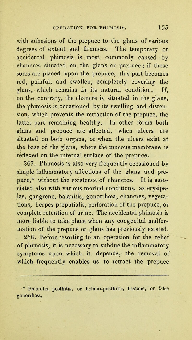 with adhesions of the prepuce to the glans of various degrees of extent and firmness. The temporary or accidental phimosis is most commonly caused by chancres situated on the glans or prepuce; if these sores are placed upon the prepuce, this part becomes red, painful, and swollen, completely covering the glans, which remains in its natural condition. If, on the contrary, the chancre is situated in the glans, the phimosis is occasioned by its swelling and disten- sion, which prevents the retraction of the prepuce, the latter part remaining healthy. In other forms both glans and prepuce are affected, when ulcers are situated on both organs, or when the ulcers exist at the base of the glans, where the mucous membrane is reflexed on the internal surface of the prepuce. 267. Phimosis is also very frequently occasioned by simple inflammatory affections of the glans and pre- puce,* without the existence of chancres. It is asso- ciated also with various morbid conditions, as erysipe- las, gangrene, balanitis, gonorrhoea, chancres, vegeta- tions, herpes preputialis, perforation of the prepuce, or complete retention of urine. The accidental phimosis is more liable to take place when any congenital malfor- mation of the prepuce or glans has previously existed. 268. Before resorting to an operation for the relief of phimosis, it is necessary to subdue the inflammatory symptoms upon which it depends, the removal of which frequently enables us to retract the prepuce * Balanitis, posthitis, or balano-posthitis, bastane, or false gonorrhoea.