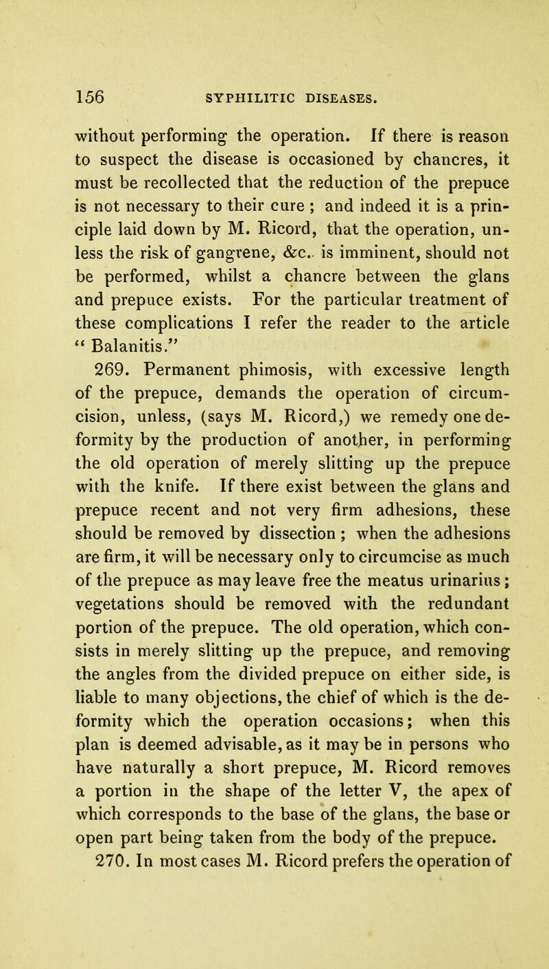 without performing the operation. If there is reason to suspect the disease is occasioned by chancres, it must be recollected that the reduction of the prepuce is not necessary to their cure ; and indeed it is a prin- ciple laid down by M. Ricord, that the operation, un- less the risk of gangrene, &c is imminent, should not be performed, whilst a chancre between the glans and prepuce exists. For the particular treatment of these complications I refer the reader to the article  Balanitis. 269. Permanent phimosis, with excessive length of the prepuce, demands the operation of circum- cision, unless, (says M. Ricord,) we remedy one de- formity by the production of another, in performing the old operation of merely slitting up the prepuce with the knife. If there exist between the glans and prepuce recent and not very firm adhesions, these should be removed by dissection ; when the adhesions are firm, it will be necessary only to circumcise as much of the prepuce as may leave free the meatus urinarius; vegetations should be removed with the redundant portion of the prepuce. The old operation, which con- sists in merely slitting up the prepuce, and removing the angles from the divided prepuce on either side, is liable to many objections, the chief of which is the de- formity which the operation occasions; when this plan is deemed advisable, as it may be in persons who have naturally a short prepuce, M. Ricord removes a portion in the shape of the letter V, the apex of which corresponds to the base of the glans, the base or open part being taken from the body of the prepuce. 270. In most cases M. Ricord prefers the operation of