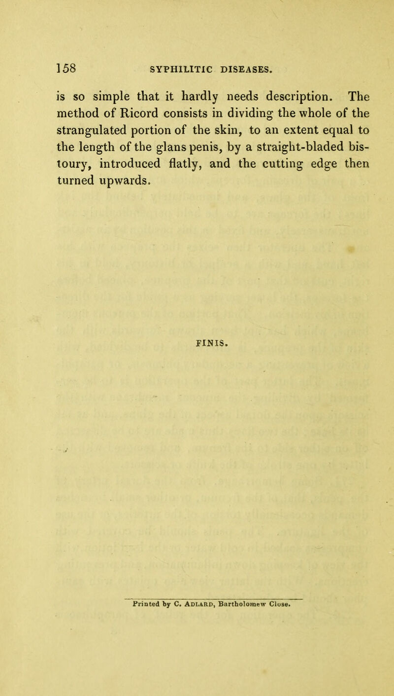 is so simple that it hardly needs description. The method of Ricord consists in dividing the whole of the strangulated portion of the skin, to an extent equal to the length of the glans penis, by a straight-bladed bis- toury, introduced flatly, and the cutting edge then turned upwards. FINIS. Printed by C. ADLARD, Bartholomew Close.